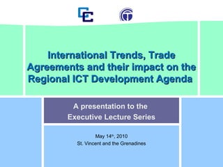 A presentation to the
Executive Lecture Series
May 14th
, 2010
St. Vincent and the Grenadines
International Trends, TradeInternational Trends, Trade
Agreements and their impact on theAgreements and their impact on the
Regional ICT Development AgendaRegional ICT Development Agenda
 