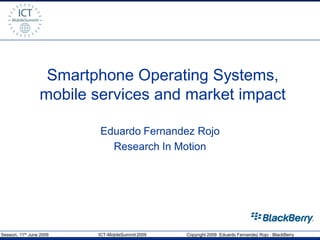 Smartphone Operating Systems,
                  mobile services and market impact

                          Eduardo Fernandez Rojo
                            Research In Motion




Session, 11th June 2009   ICT-MobileSummit 2009   Copyright 2009 Eduardo Fernandez Rojo - BlackBerry
 