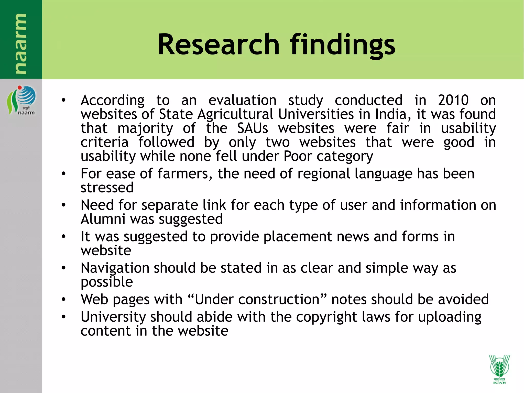 Research findings
• According to an evaluation study conducted in 2010 on
websites of State Agricultural Universities in India, it was found
that majority of the SAUs websites were fair in usability
criteria followed by only two websites that were good in
usability while none fell under Poor category
• For ease of farmers, the need of regional language has been
stressed
• Need for separate link for each type of user and information on
Alumni was suggested
• It was suggested to provide placement news and forms in
website
• Navigation should be stated in as clear and simple way as
possible
• Web pages with “Under construction” notes should be avoided
• University should abide with the copyright laws for uploading
content in the website
 