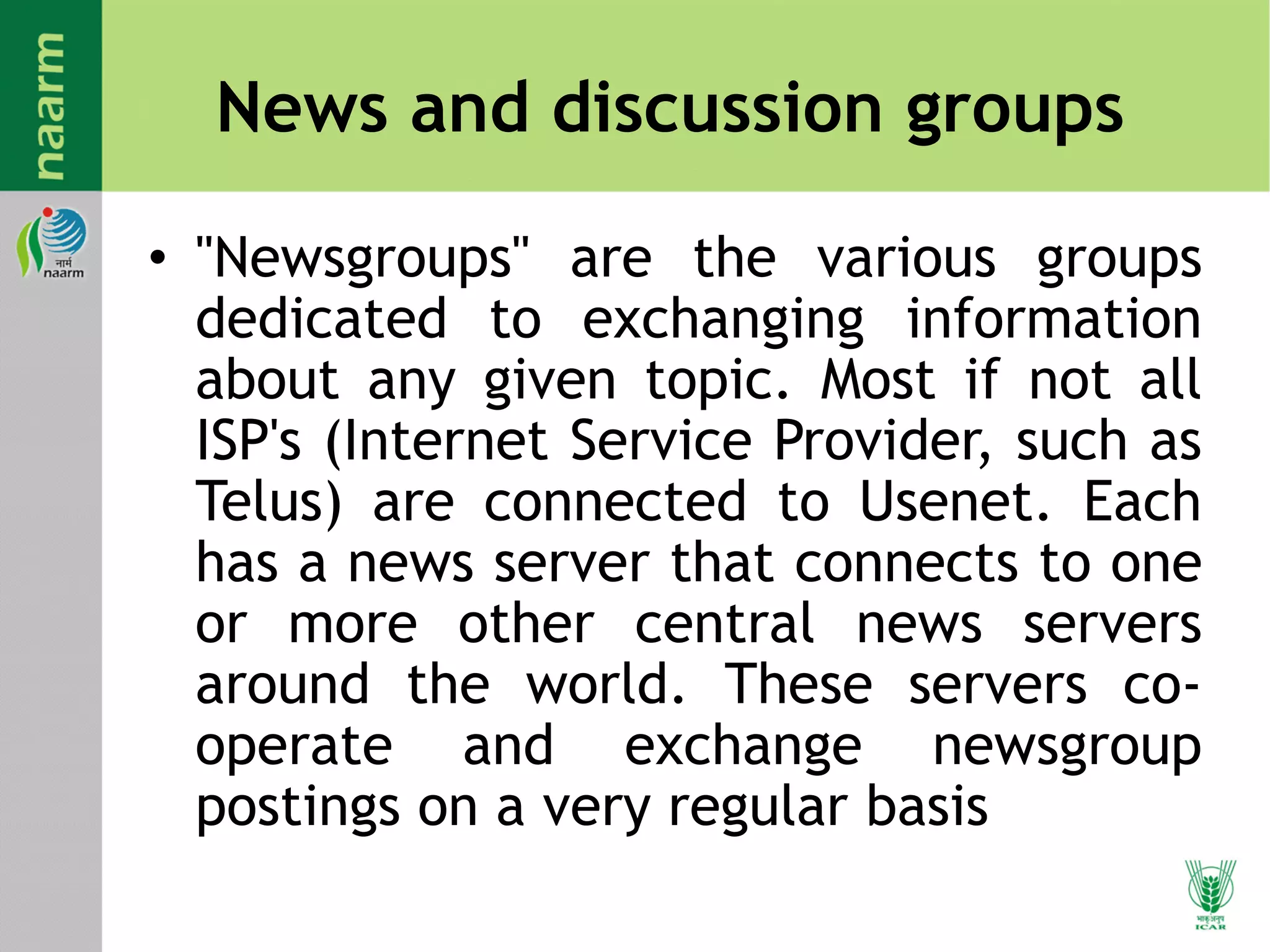 News and discussion groups
• "Newsgroups" are the various groups
dedicated to exchanging information
about any given topic. Most if not all
ISP's (Internet Service Provider, such as
Telus) are connected to Usenet. Each
has a news server that connects to one
or more other central news servers
around the world. These servers co-
operate and exchange newsgroup
postings on a very regular basis
 