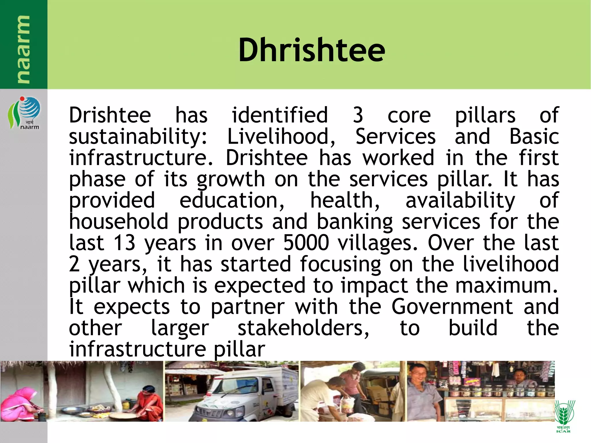 Dhrishtee
Drishtee has identified 3 core pillars of
sustainability: Livelihood, Services and Basic
infrastructure. Drishtee has worked in the first
phase of its growth on the services pillar. It has
provided education, health, availability of
household products and banking services for the
last 13 years in over 5000 villages. Over the last
2 years, it has started focusing on the livelihood
pillar which is expected to impact the maximum.
It expects to partner with the Government and
other larger stakeholders, to build the
infrastructure pillar
 