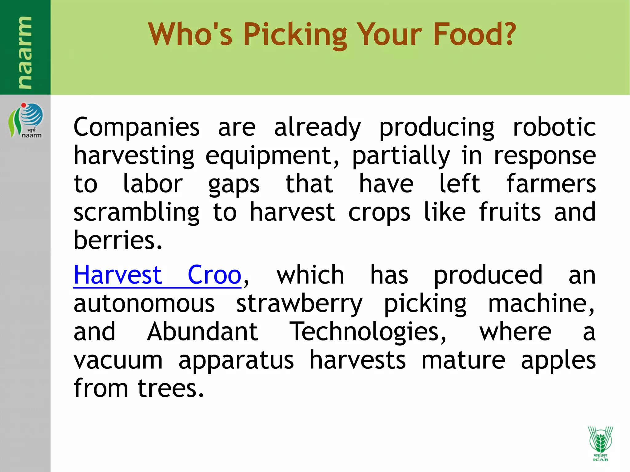 Who's Picking Your Food?
Companies are already producing robotic
harvesting equipment, partially in response
to labor gaps that have left farmers
scrambling to harvest crops like fruits and
berries.
Harvest Croo, which has produced an
autonomous strawberry picking machine,
and Abundant Technologies, where a
vacuum apparatus harvests mature apples
from trees.
 
