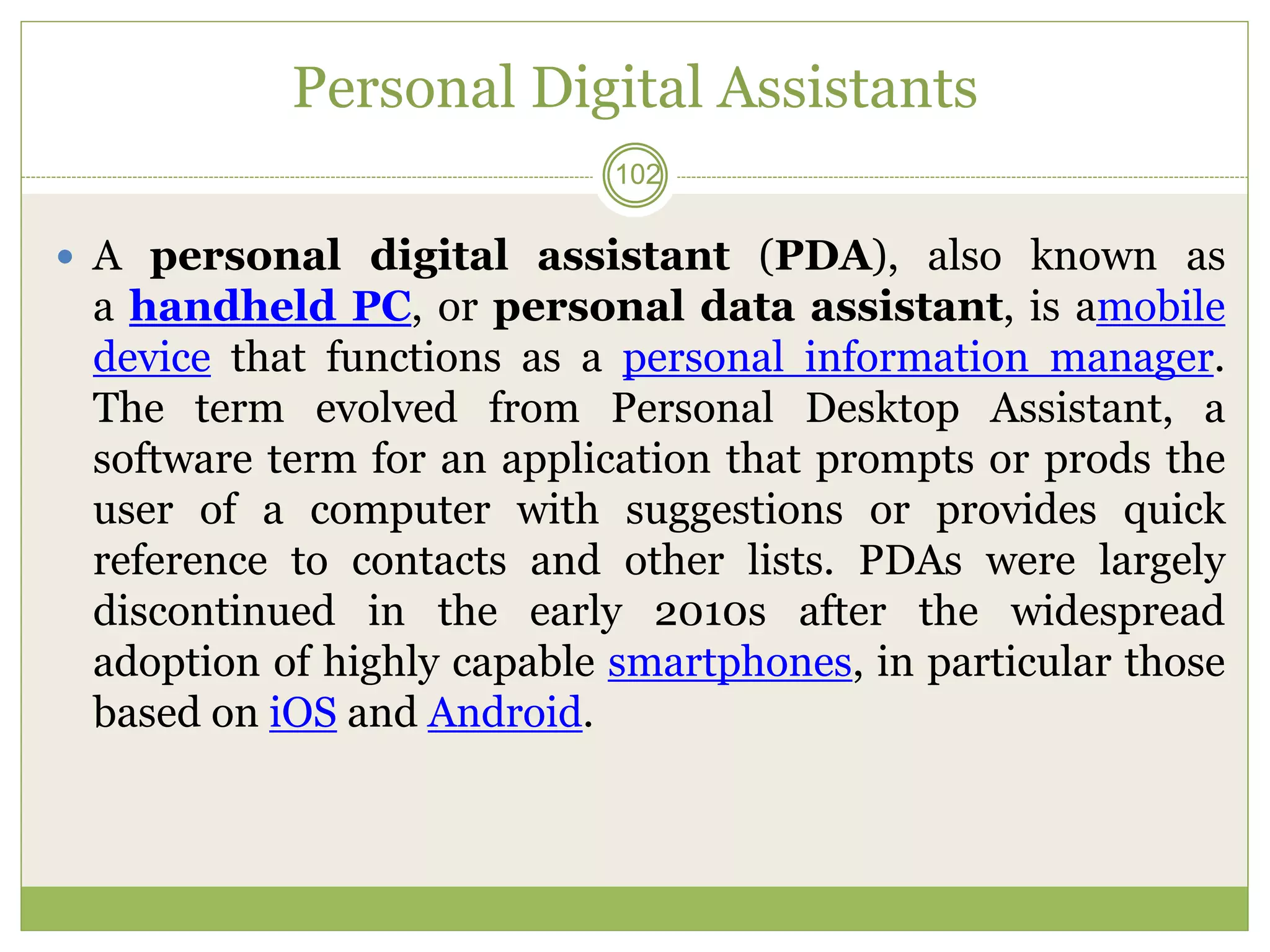 Personal Digital Assistants
 A personal digital assistant (PDA), also known as
a handheld PC, or personal data assistant, is amobile
device that functions as a personal information manager.
The term evolved from Personal Desktop Assistant, a
software term for an application that prompts or prods the
user of a computer with suggestions or provides quick
reference to contacts and other lists. PDAs were largely
discontinued in the early 2010s after the widespread
adoption of highly capable smartphones, in particular those
based on iOS and Android.
102
 