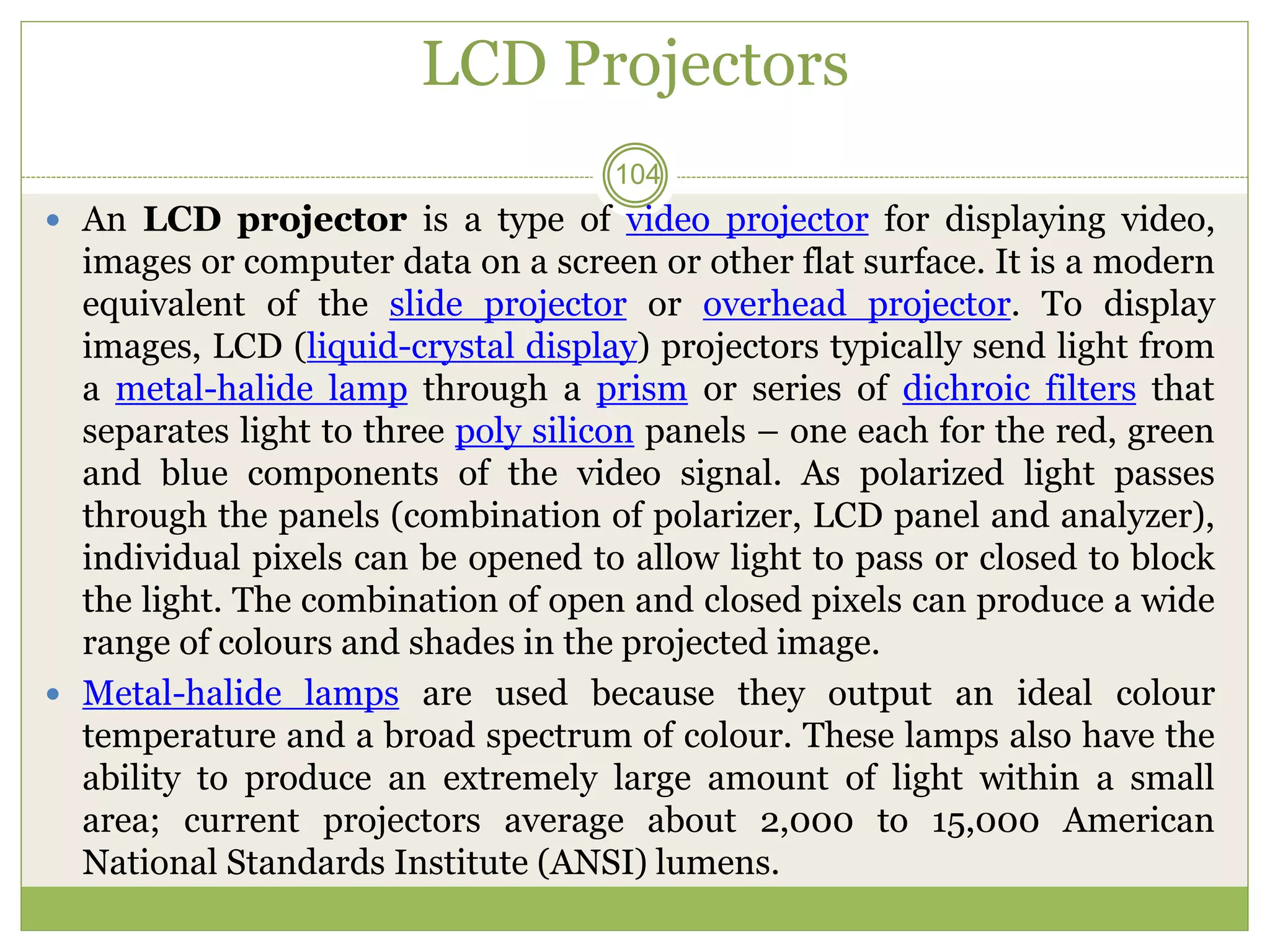LCD Projectors
 An LCD projector is a type of video projector for displaying video,
images or computer data on a screen or other flat surface. It is a modern
equivalent of the slide projector or overhead projector. To display
images, LCD (liquid-crystal display) projectors typically send light from
a metal-halide lamp through a prism or series of dichroic filters that
separates light to three poly silicon panels – one each for the red, green
and blue components of the video signal. As polarized light passes
through the panels (combination of polarizer, LCD panel and analyzer),
individual pixels can be opened to allow light to pass or closed to block
the light. The combination of open and closed pixels can produce a wide
range of colours and shades in the projected image.
 Metal-halide lamps are used because they output an ideal colour
temperature and a broad spectrum of colour. These lamps also have the
ability to produce an extremely large amount of light within a small
area; current projectors average about 2,000 to 15,000 American
National Standards Institute (ANSI) lumens.
104
 