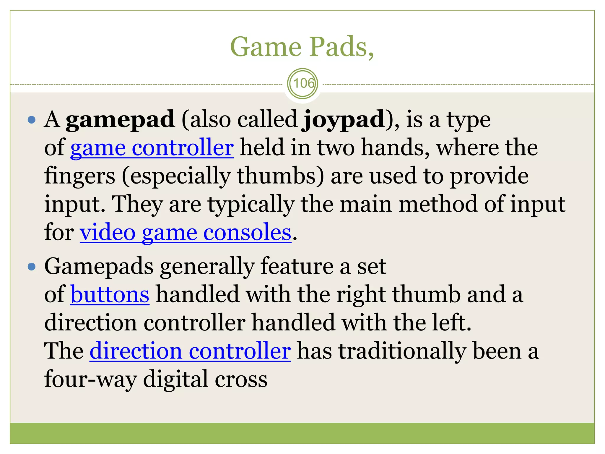 Game Pads,
 A gamepad (also called joypad), is a type
of game controller held in two hands, where the
fingers (especially thumbs) are used to provide
input. They are typically the main method of input
for video game consoles.
 Gamepads generally feature a set
of buttons handled with the right thumb and a
direction controller handled with the left.
The direction controller has traditionally been a
four-way digital cross
106
 