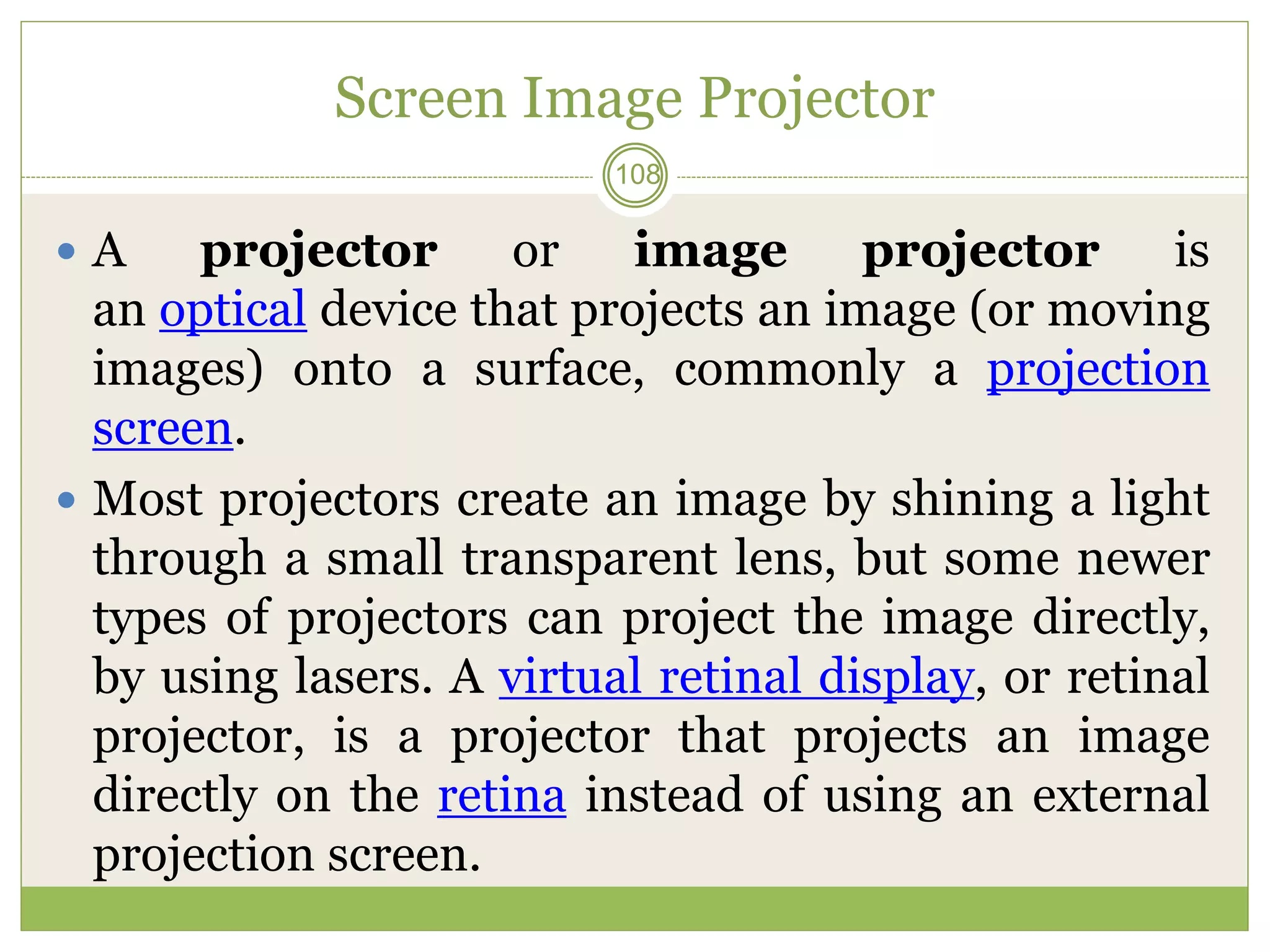 Screen Image Projector
 A projector or image projector is
an optical device that projects an image (or moving
images) onto a surface, commonly a projection
screen.
 Most projectors create an image by shining a light
through a small transparent lens, but some newer
types of projectors can project the image directly,
by using lasers. A virtual retinal display, or retinal
projector, is a projector that projects an image
directly on the retina instead of using an external
projection screen.
108
 