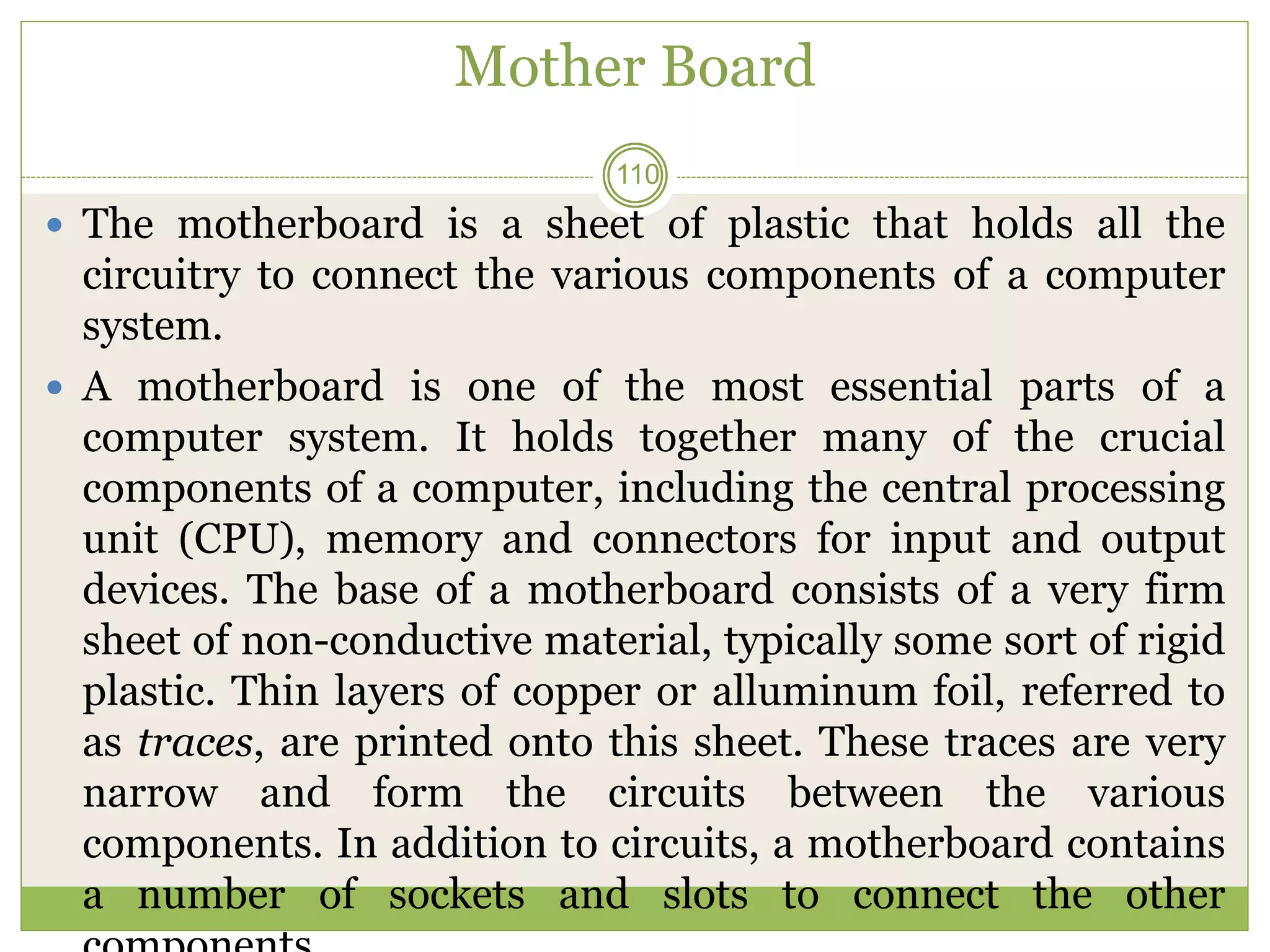 Mother Board
 The motherboard is a sheet of plastic that holds all the
circuitry to connect the various components of a computer
system.
 A motherboard is one of the most essential parts of a
computer system. It holds together many of the crucial
components of a computer, including the central processing
unit (CPU), memory and connectors for input and output
devices. The base of a motherboard consists of a very firm
sheet of non-conductive material, typically some sort of rigid
plastic. Thin layers of copper or alluminum foil, referred to
as traces, are printed onto this sheet. These traces are very
narrow and form the circuits between the various
components. In addition to circuits, a motherboard contains
a number of sockets and slots to connect the other
110
 