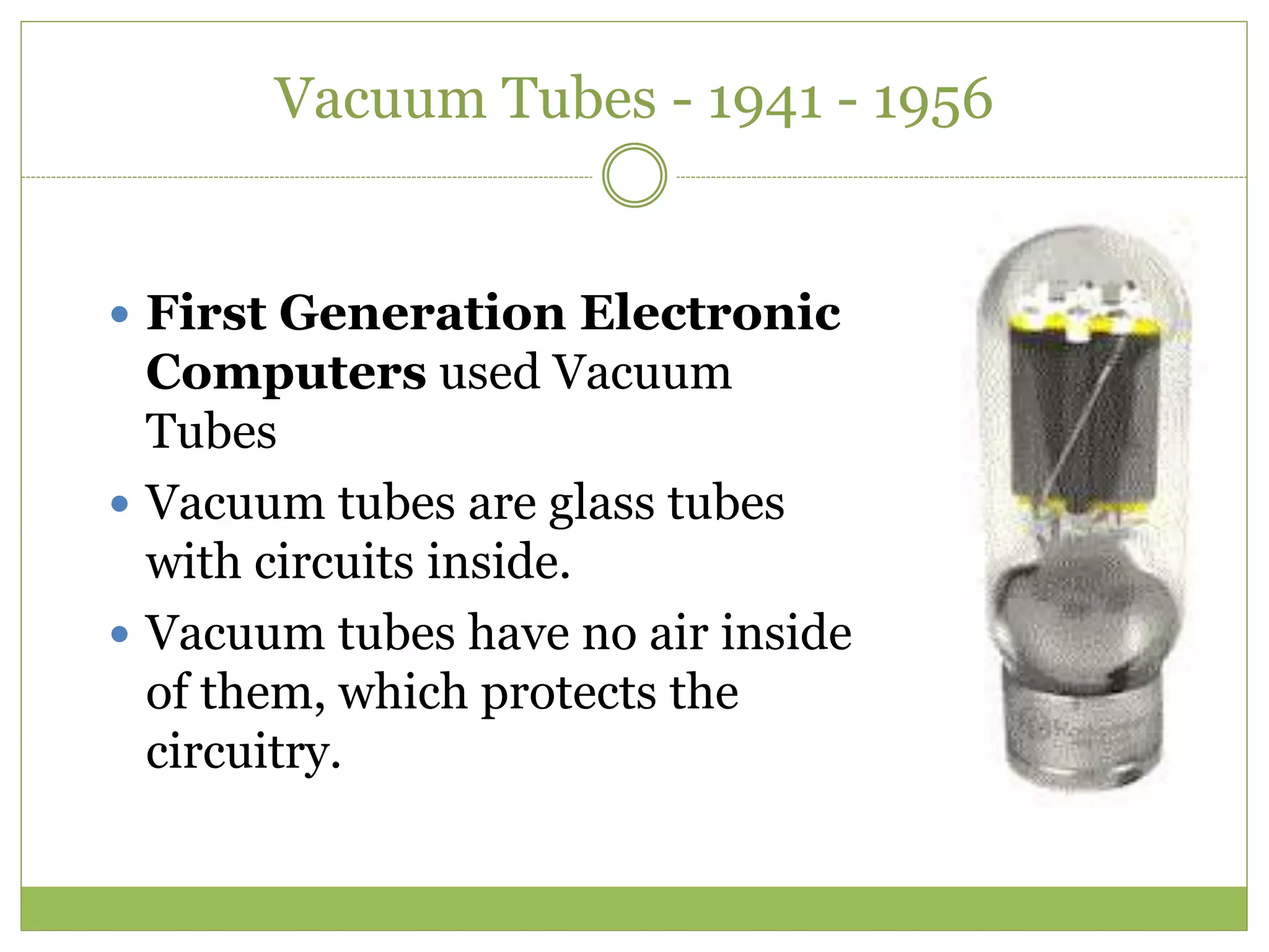 Vacuum Tubes - 1941 - 1956
 First Generation Electronic
Computers used Vacuum
Tubes
 Vacuum tubes are glass tubes
with circuits inside.
 Vacuum tubes have no air inside
of them, which protects the
circuitry.
 
