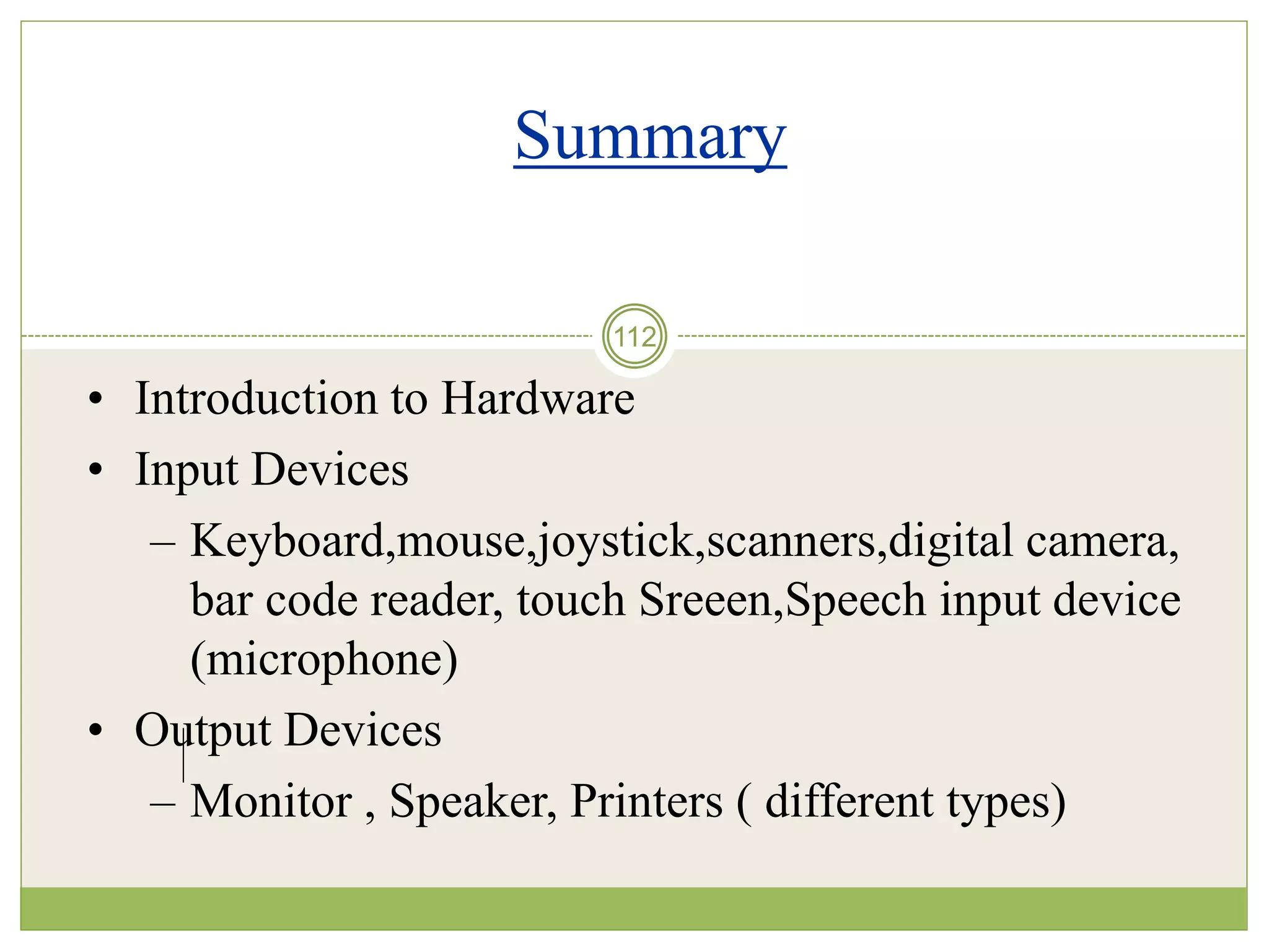 112
Summary
• Introduction to Hardware
• Input Devices
– Keyboard,mouse,joystick,scanners,digital camera,
bar code reader, touch Sreeen,Speech input device
(microphone)
• Output Devices
– Monitor , Speaker, Printers ( different types)
 