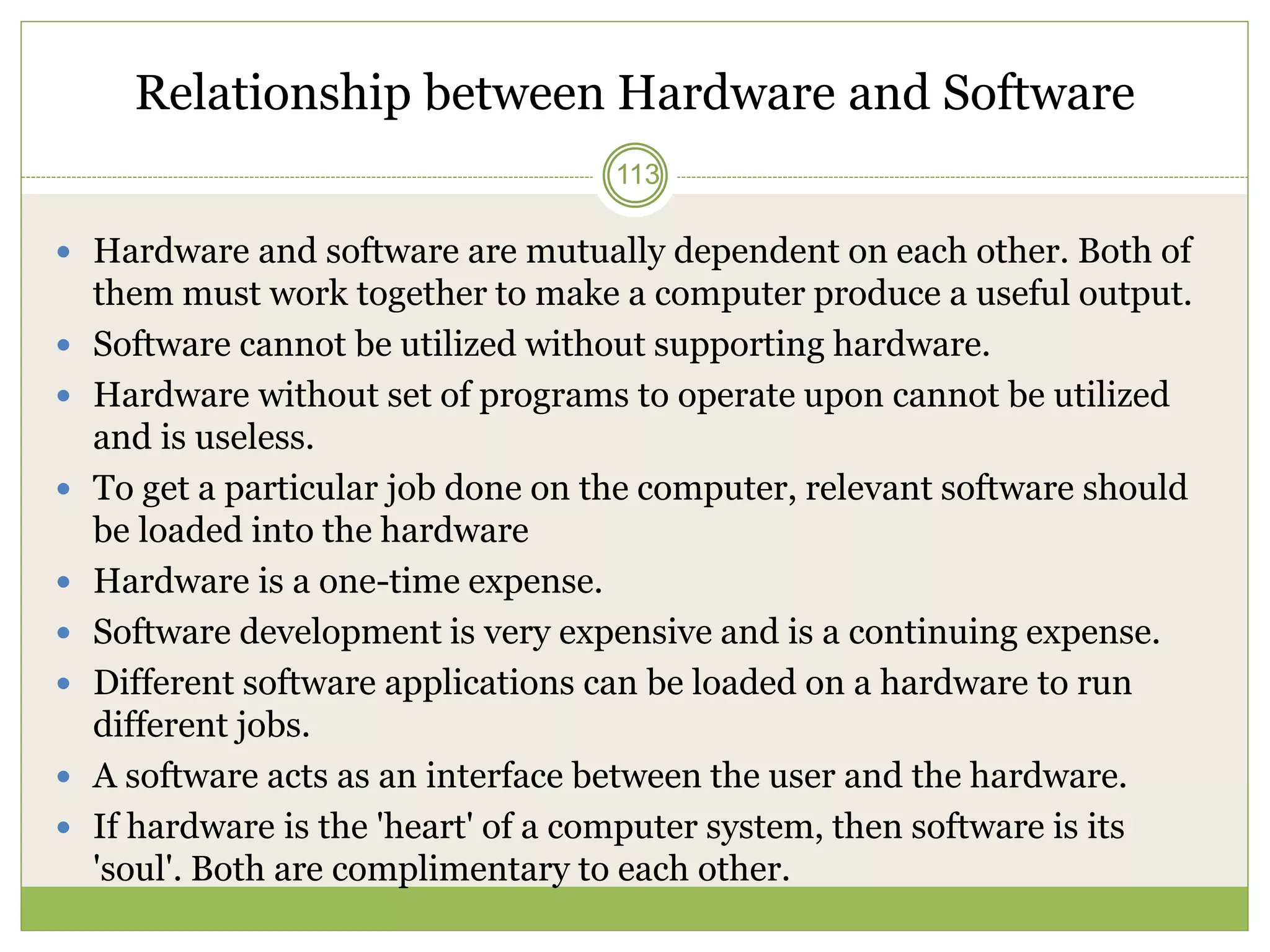 Relationship between Hardware and Software
 Hardware and software are mutually dependent on each other. Both of
them must work together to make a computer produce a useful output.
 Software cannot be utilized without supporting hardware.
 Hardware without set of programs to operate upon cannot be utilized
and is useless.
 To get a particular job done on the computer, relevant software should
be loaded into the hardware
 Hardware is a one-time expense.
 Software development is very expensive and is a continuing expense.
 Different software applications can be loaded on a hardware to run
different jobs.
 A software acts as an interface between the user and the hardware.
 If hardware is the 'heart' of a computer system, then software is its
'soul'. Both are complimentary to each other.
113
 