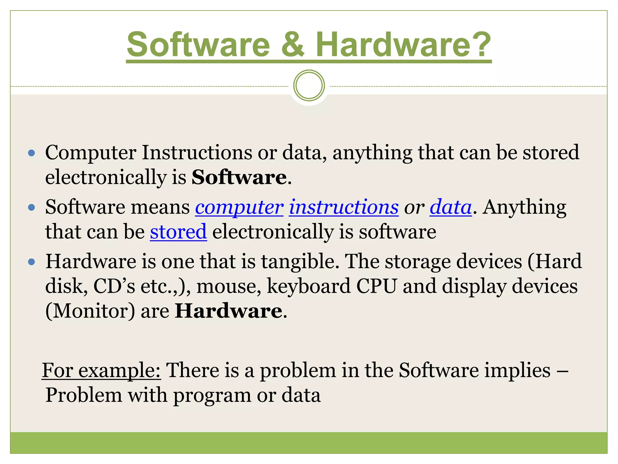 Software & Hardware?
 Computer Instructions or data, anything that can be stored
electronically is Software.
 Software means computer instructions or data. Anything
that can be stored electronically is software
 Hardware is one that is tangible. The storage devices (Hard
disk, CD’s etc.,), mouse, keyboard CPU and display devices
(Monitor) are Hardware.
For example: There is a problem in the Software implies –
Problem with program or data
 