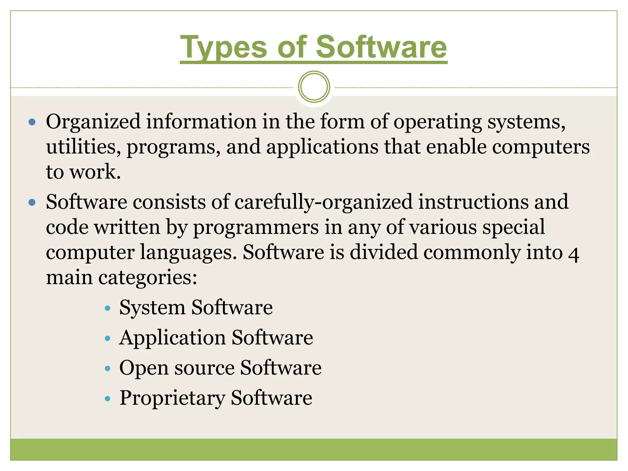 Types of Software
 Organized information in the form of operating systems,
utilities, programs, and applications that enable computers
to work.
 Software consists of carefully-organized instructions and
code written by programmers in any of various special
computer languages. Software is divided commonly into 4
main categories:
• System Software
• Application Software
• Open source Software
• Proprietary Software
 