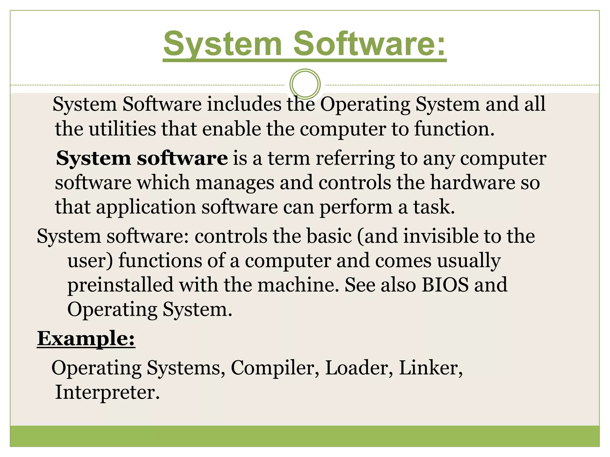 System Software:
System Software includes the Operating System and all
the utilities that enable the computer to function.
System software is a term referring to any computer
software which manages and controls the hardware so
that application software can perform a task.
System software: controls the basic (and invisible to the
user) functions of a computer and comes usually
preinstalled with the machine. See also BIOS and
Operating System.
Example:
Operating Systems, Compiler, Loader, Linker,
Interpreter.
 