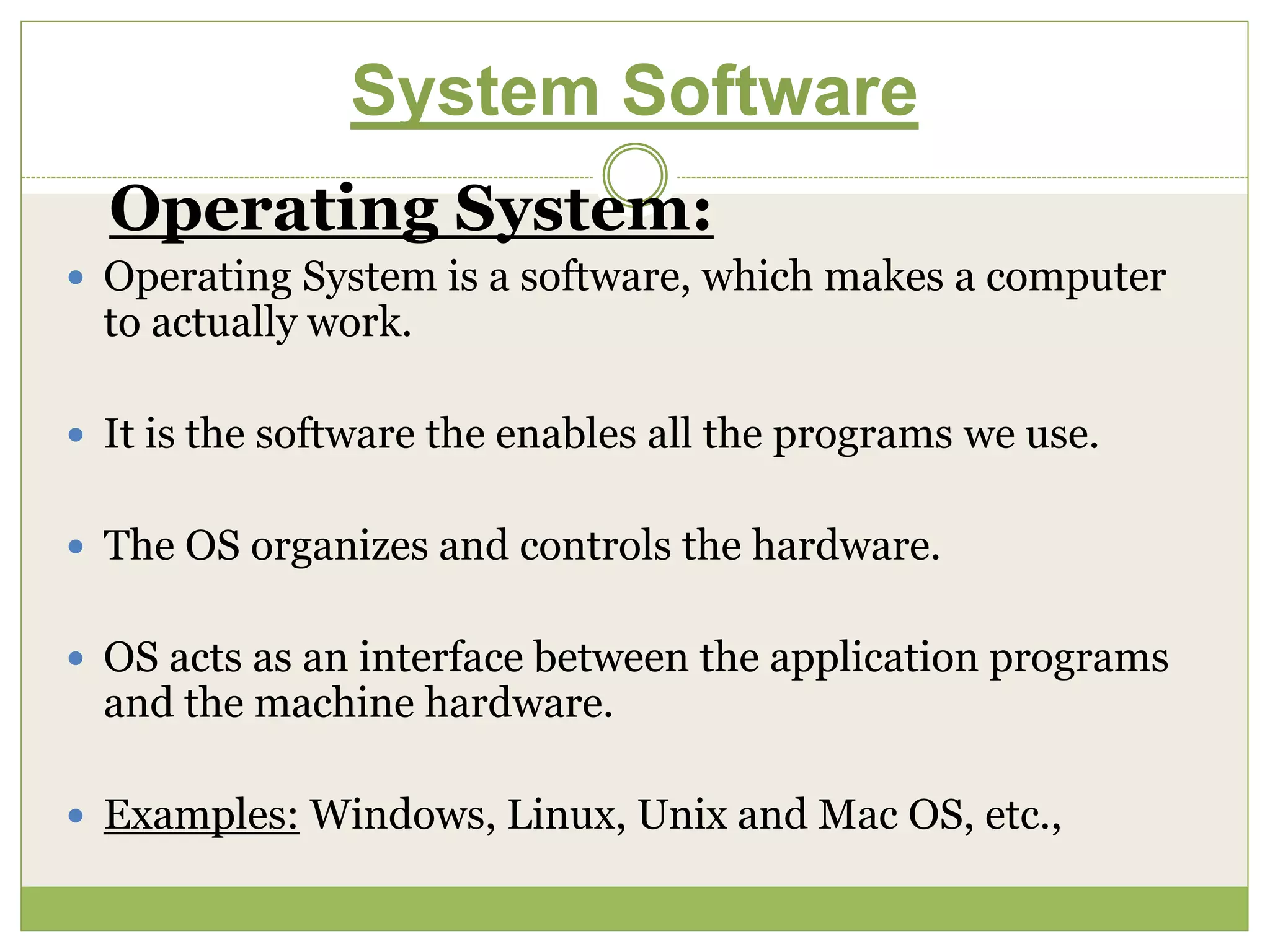 System Software
Operating System:
 Operating System is a software, which makes a computer
to actually work.
 It is the software the enables all the programs we use.
 The OS organizes and controls the hardware.
 OS acts as an interface between the application programs
and the machine hardware.
 Examples: Windows, Linux, Unix and Mac OS, etc.,
 