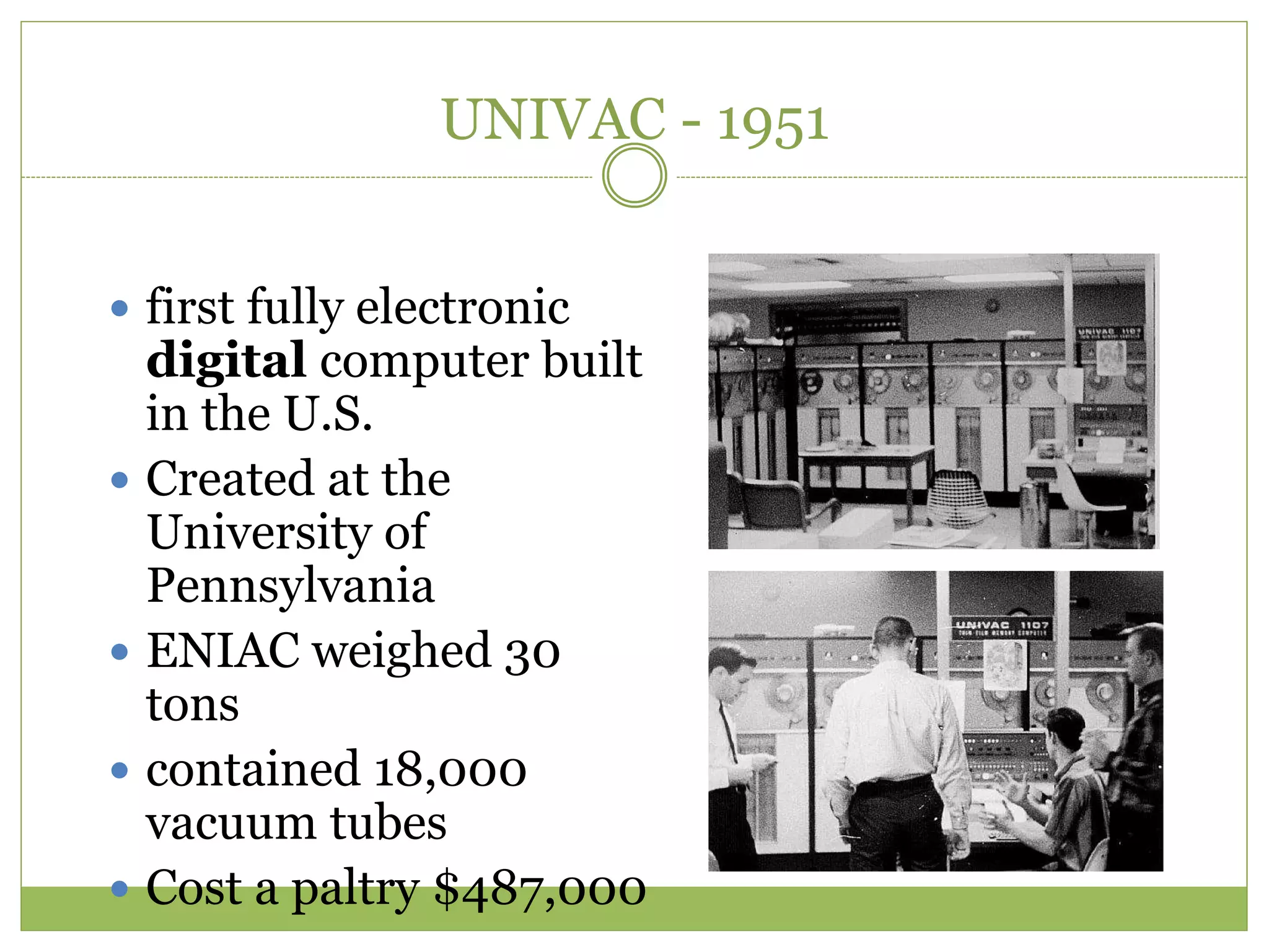 UNIVAC - 1951
 first fully electronic
digital computer built
in the U.S.
 Created at the
University of
Pennsylvania
 ENIAC weighed 30
tons
 contained 18,000
vacuum tubes
 Cost a paltry $487,000
 