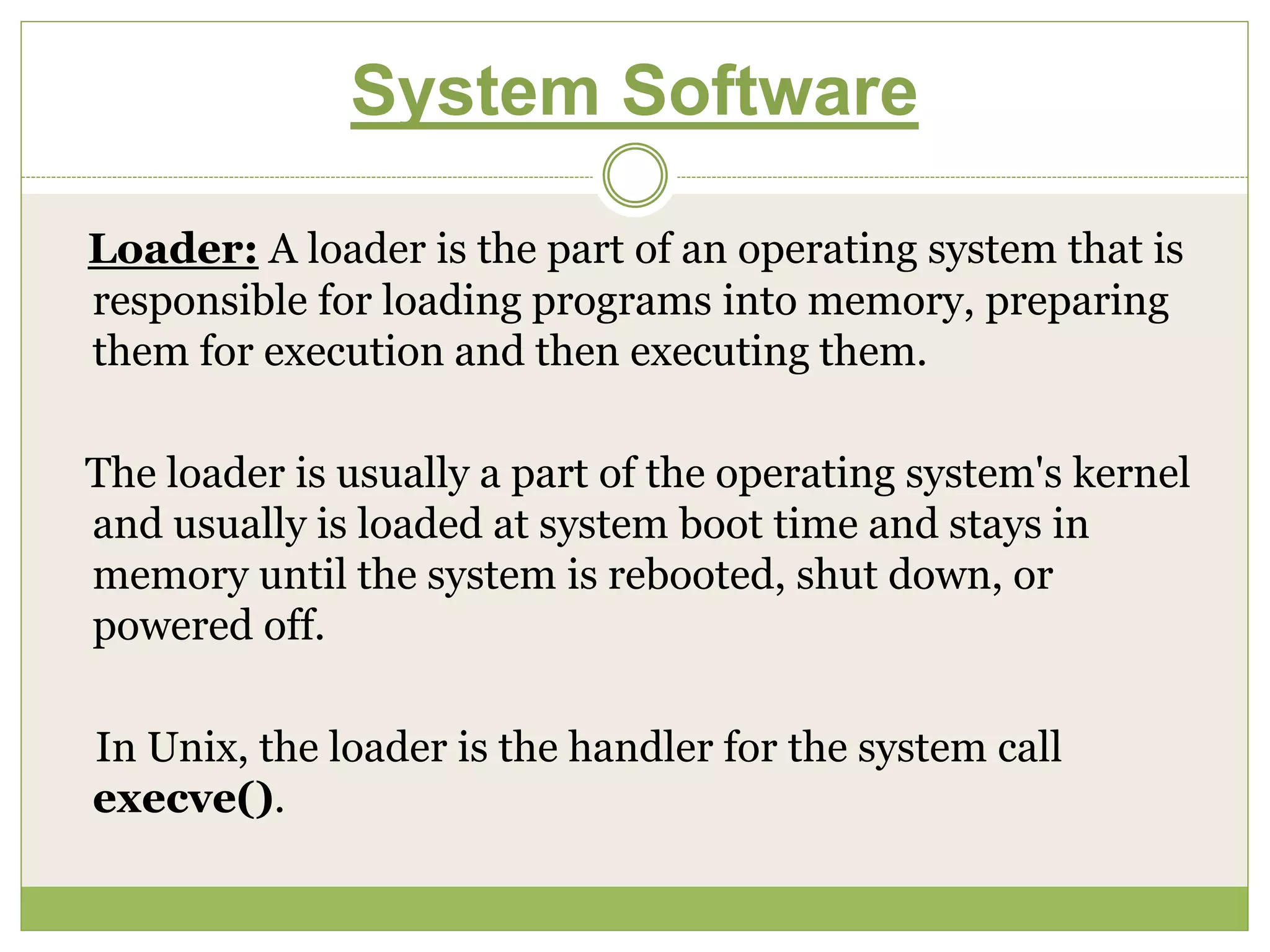 System Software
Loader: A loader is the part of an operating system that is
responsible for loading programs into memory, preparing
them for execution and then executing them.
The loader is usually a part of the operating system's kernel
and usually is loaded at system boot time and stays in
memory until the system is rebooted, shut down, or
powered off.
In Unix, the loader is the handler for the system call
execve().
 