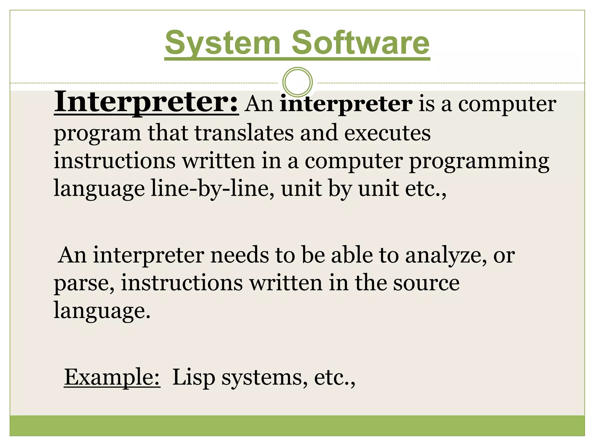 System Software
Interpreter: An interpreter is a computer
program that translates and executes
instructions written in a computer programming
language line-by-line, unit by unit etc.,
An interpreter needs to be able to analyze, or
parse, instructions written in the source
language.
Example: Lisp systems, etc.,
 