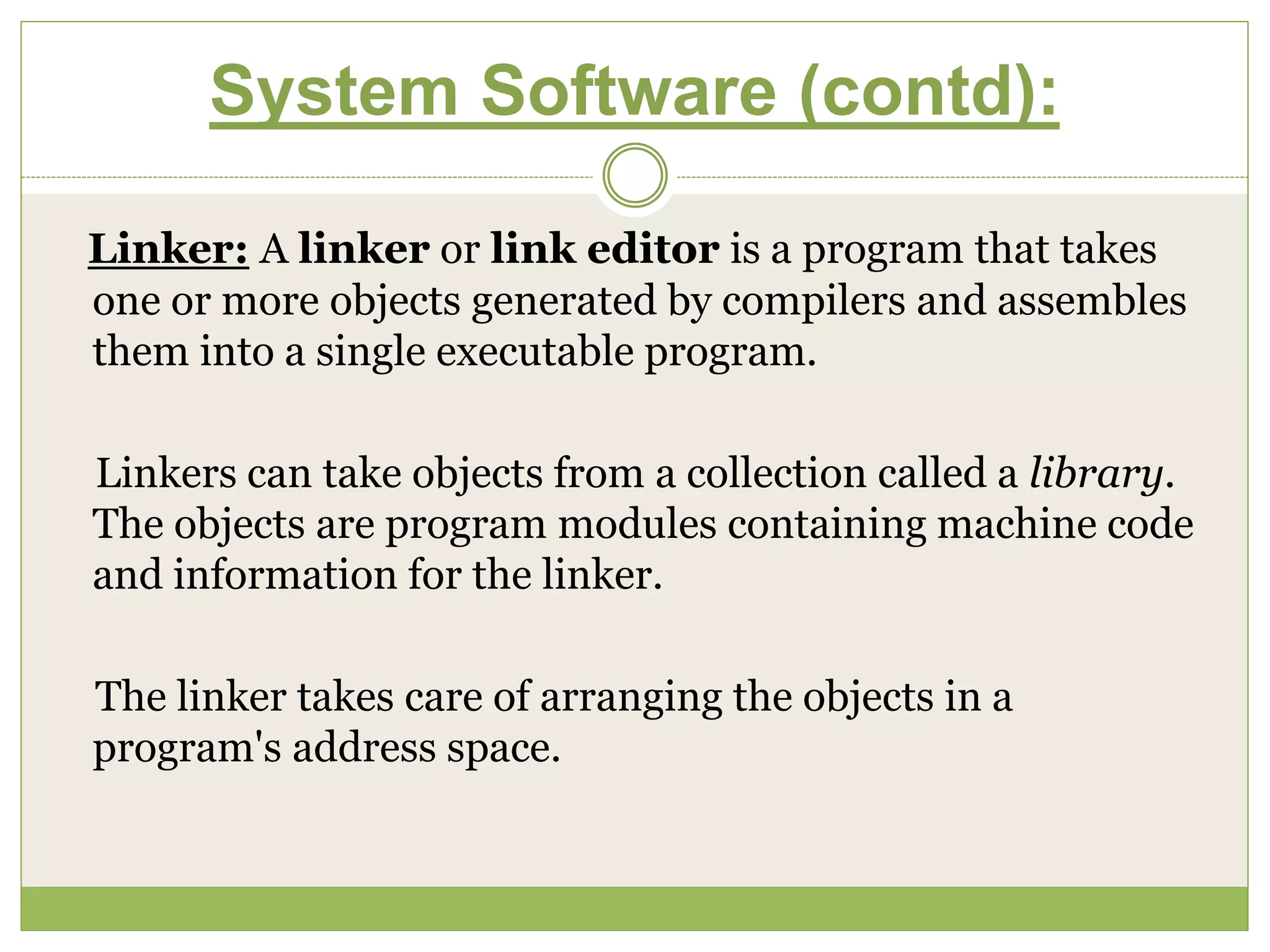 System Software (contd):
Linker: A linker or link editor is a program that takes
one or more objects generated by compilers and assembles
them into a single executable program.
Linkers can take objects from a collection called a library.
The objects are program modules containing machine code
and information for the linker.
The linker takes care of arranging the objects in a
program's address space.
 