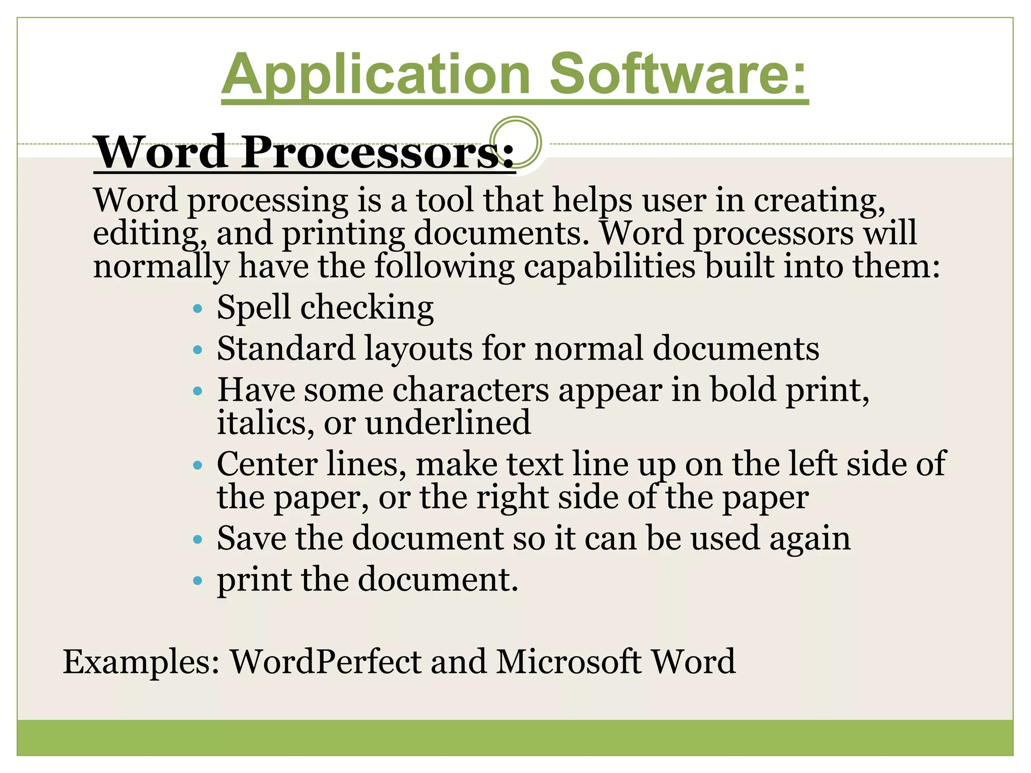 Application Software:
Word Processors:
Word processing is a tool that helps user in creating,
editing, and printing documents. Word processors will
normally have the following capabilities built into them:
• Spell checking
• Standard layouts for normal documents
• Have some characters appear in bold print,
italics, or underlined
• Center lines, make text line up on the left side of
the paper, or the right side of the paper
• Save the document so it can be used again
• print the document.
Examples: WordPerfect and Microsoft Word
 