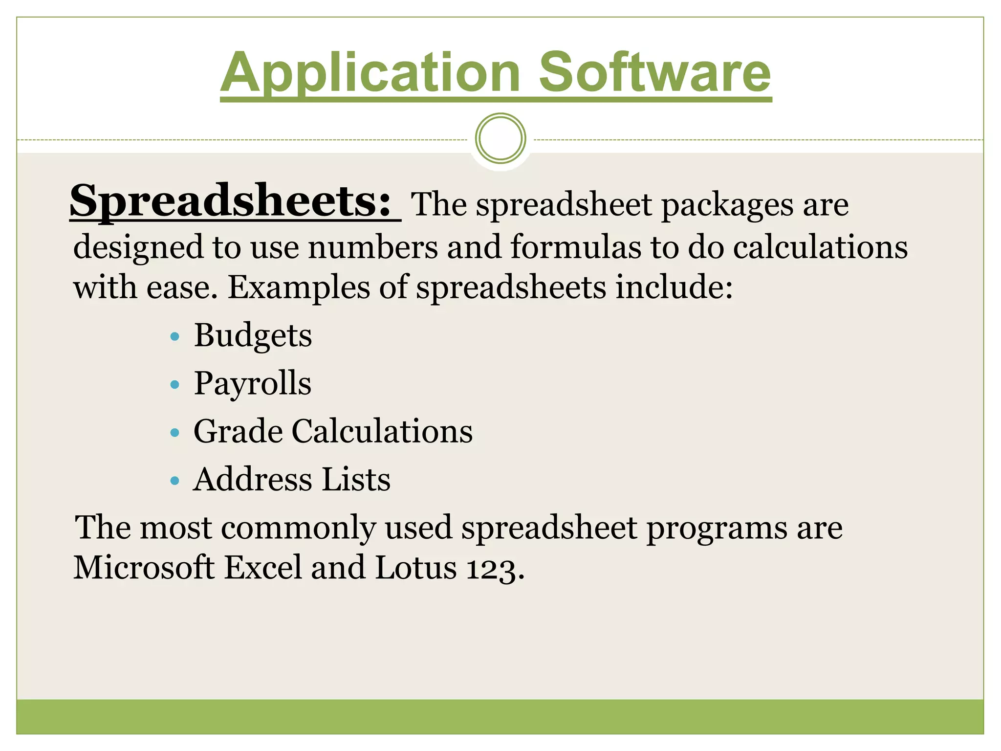 Application Software
Spreadsheets: The spreadsheet packages are
designed to use numbers and formulas to do calculations
with ease. Examples of spreadsheets include:
• Budgets
• Payrolls
• Grade Calculations
• Address Lists
The most commonly used spreadsheet programs are
Microsoft Excel and Lotus 123.
 