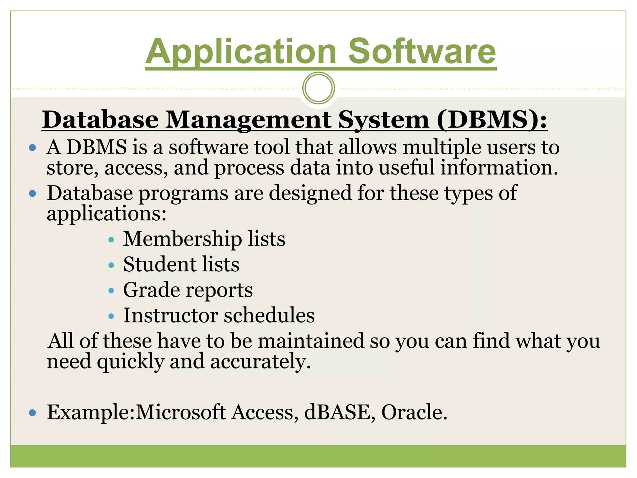 Application Software
Database Management System (DBMS):
 A DBMS is a software tool that allows multiple users to
store, access, and process data into useful information.
 Database programs are designed for these types of
applications:
• Membership lists
• Student lists
• Grade reports
• Instructor schedules
All of these have to be maintained so you can find what you
need quickly and accurately.
 Example:Microsoft Access, dBASE, Oracle.
 