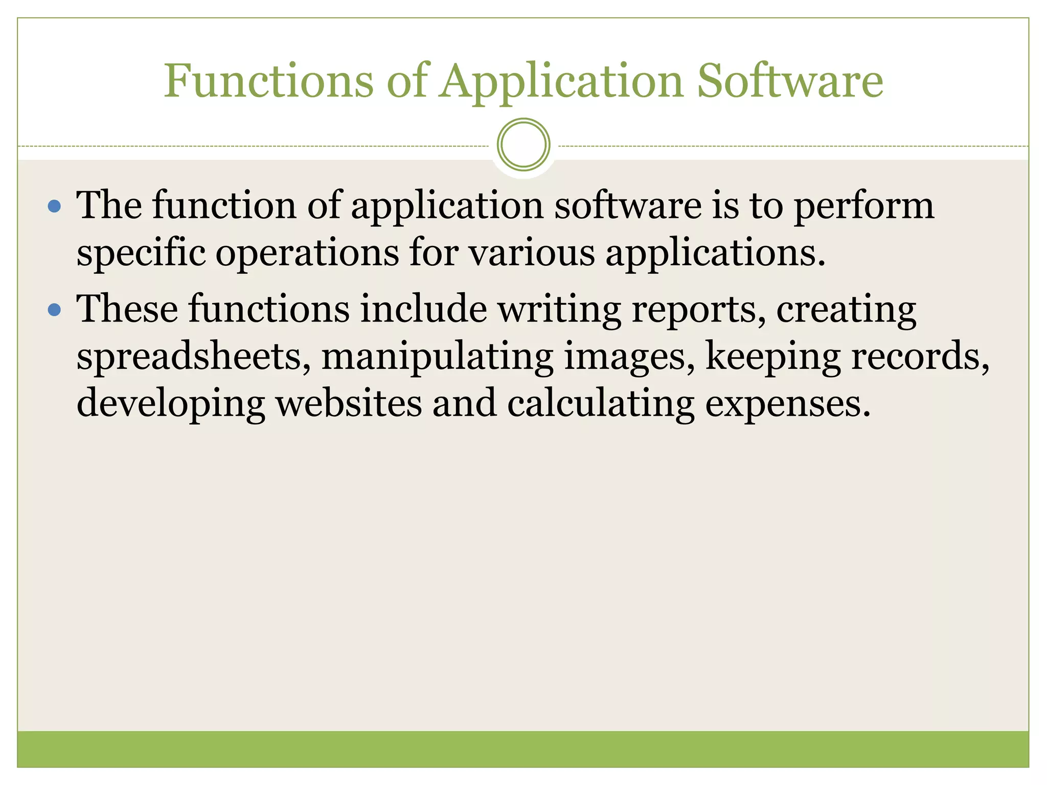 Functions of Application Software
 The function of application software is to perform
specific operations for various applications.
 These functions include writing reports, creating
spreadsheets, manipulating images, keeping records,
developing websites and calculating expenses.
 