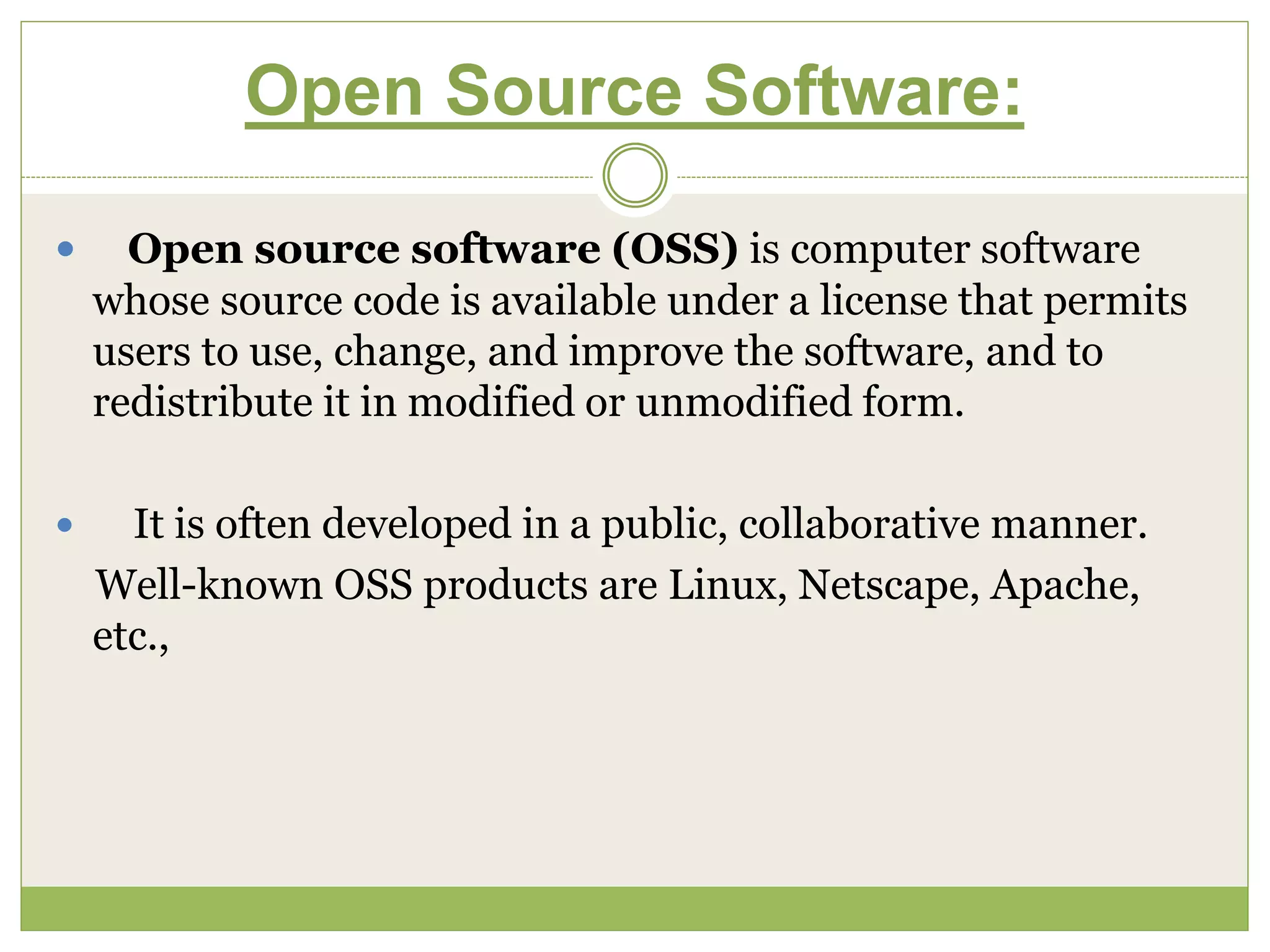 Open Source Software:
 Open source software (OSS) is computer software
whose source code is available under a license that permits
users to use, change, and improve the software, and to
redistribute it in modified or unmodified form.
 It is often developed in a public, collaborative manner.
Well-known OSS products are Linux, Netscape, Apache,
etc.,
 