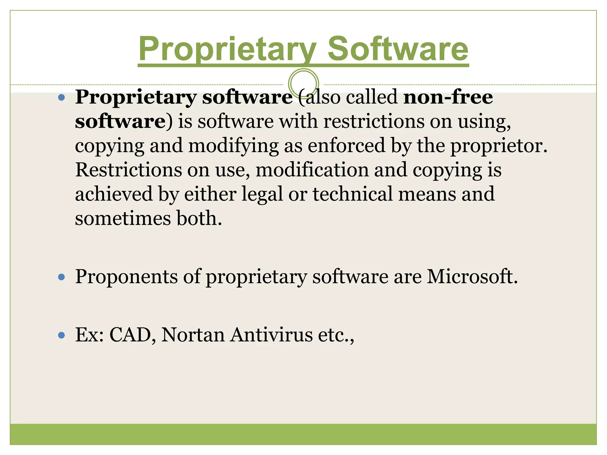 Proprietary Software
 Proprietary software (also called non-free
software) is software with restrictions on using,
copying and modifying as enforced by the proprietor.
Restrictions on use, modification and copying is
achieved by either legal or technical means and
sometimes both.
 Proponents of proprietary software are Microsoft.
 Ex: CAD, Nortan Antivirus etc.,
 