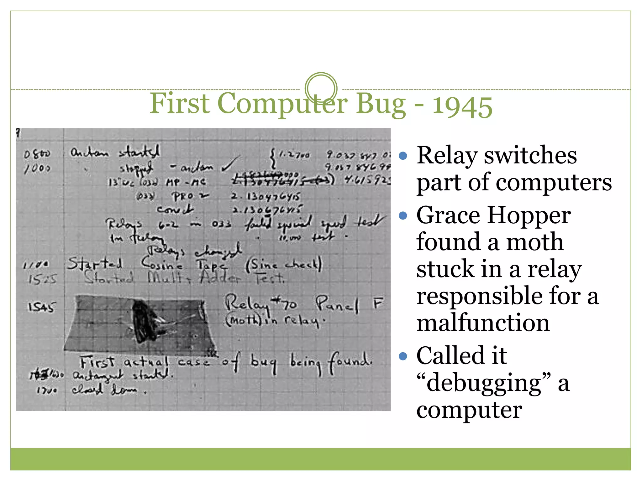 First Computer Bug - 1945
 Relay switches
part of computers
 Grace Hopper
found a moth
stuck in a relay
responsible for a
malfunction
 Called it
“debugging” a
computer
 