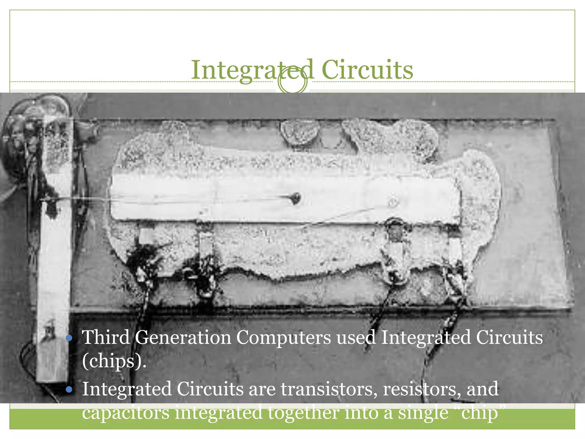 Integrated Circuits
 Third Generation Computers used Integrated Circuits
(chips).
 Integrated Circuits are transistors, resistors, and
capacitors integrated together into a single “chip”
 