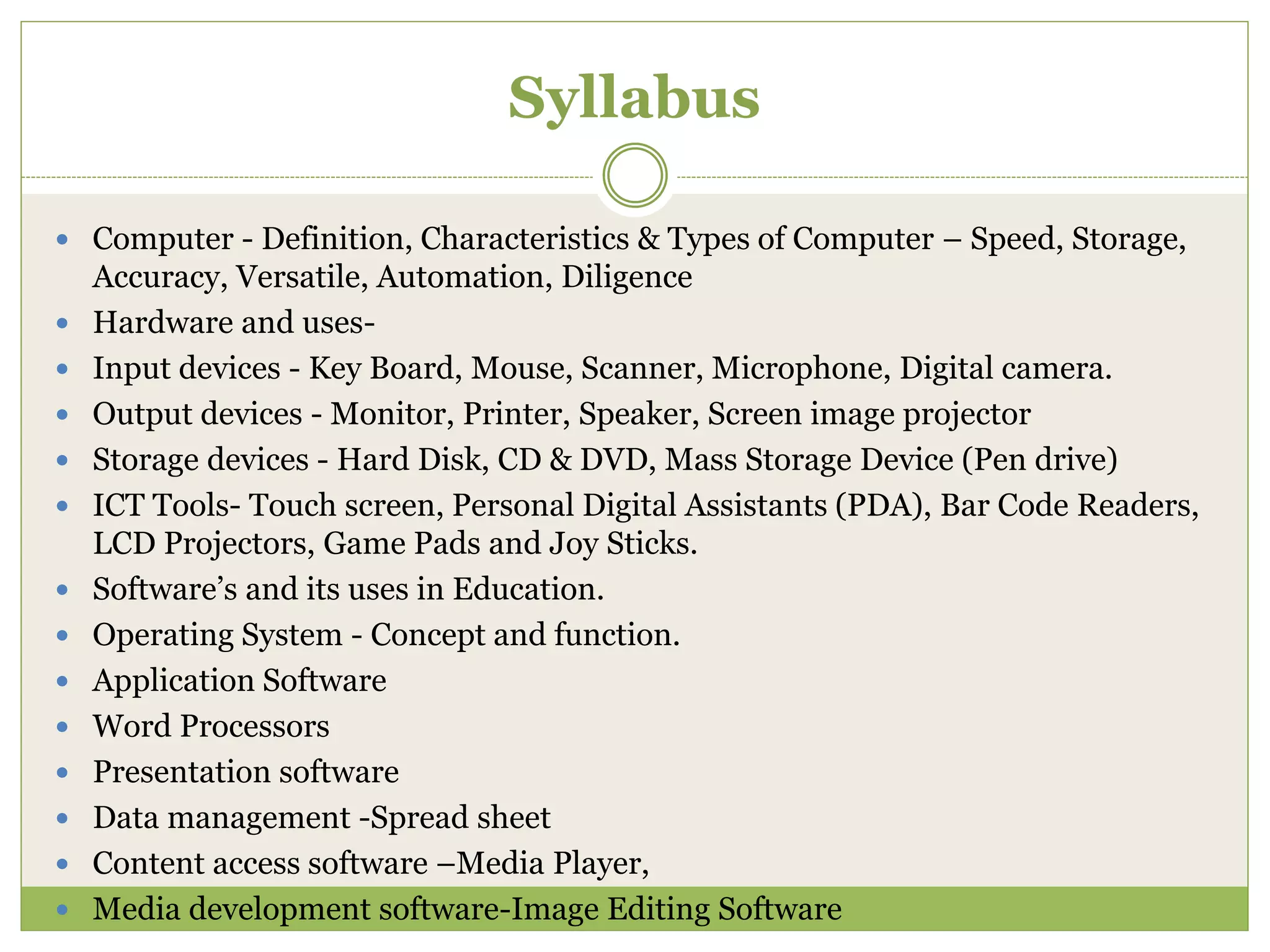 Syllabus
 Computer - Definition, Characteristics & Types of Computer – Speed, Storage,
Accuracy, Versatile, Automation, Diligence
 Hardware and uses-
 Input devices - Key Board, Mouse, Scanner, Microphone, Digital camera.
 Output devices - Monitor, Printer, Speaker, Screen image projector
 Storage devices - Hard Disk, CD & DVD, Mass Storage Device (Pen drive)
 ICT Tools- Touch screen, Personal Digital Assistants (PDA), Bar Code Readers,
LCD Projectors, Game Pads and Joy Sticks.
 Software’s and its uses in Education.
 Operating System - Concept and function.
 Application Software
 Word Processors
 Presentation software
 Data management -Spread sheet
 Content access software –Media Player,
 Media development software-Image Editing Software
 