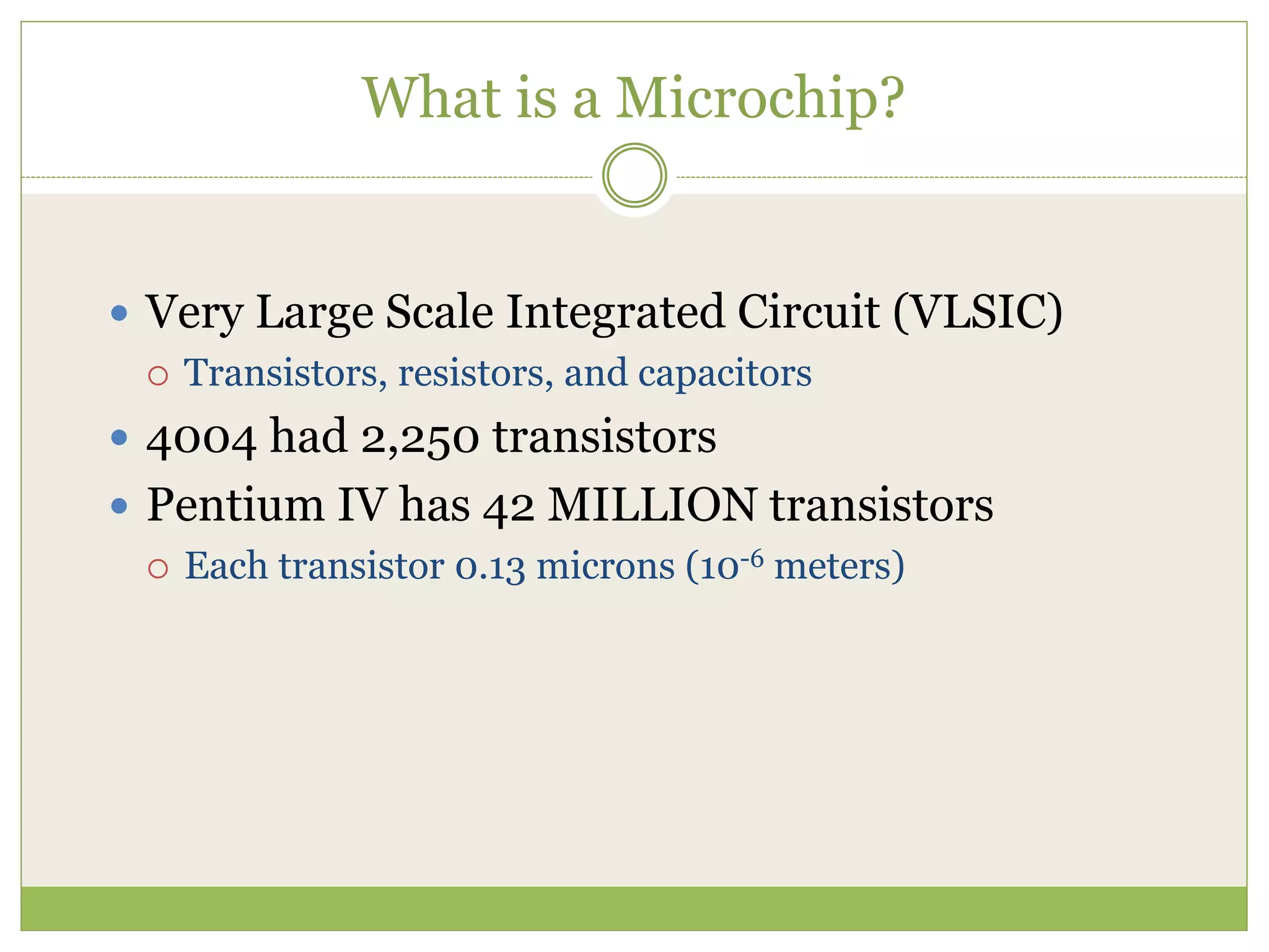 What is a Microchip?
 Very Large Scale Integrated Circuit (VLSIC)
 Transistors, resistors, and capacitors
 4004 had 2,250 transistors
 Pentium IV has 42 MILLION transistors
 Each transistor 0.13 microns (10-6 meters)
 