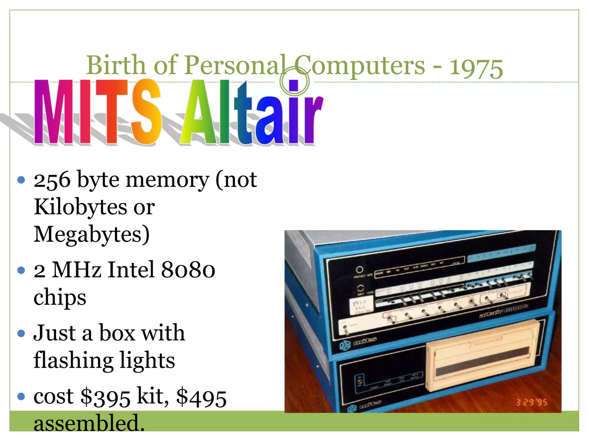 Birth of Personal Computers - 1975
 256 byte memory (not
Kilobytes or
Megabytes)
 2 MHz Intel 8080
chips
 Just a box with
flashing lights
 cost $395 kit, $495
assembled.
 