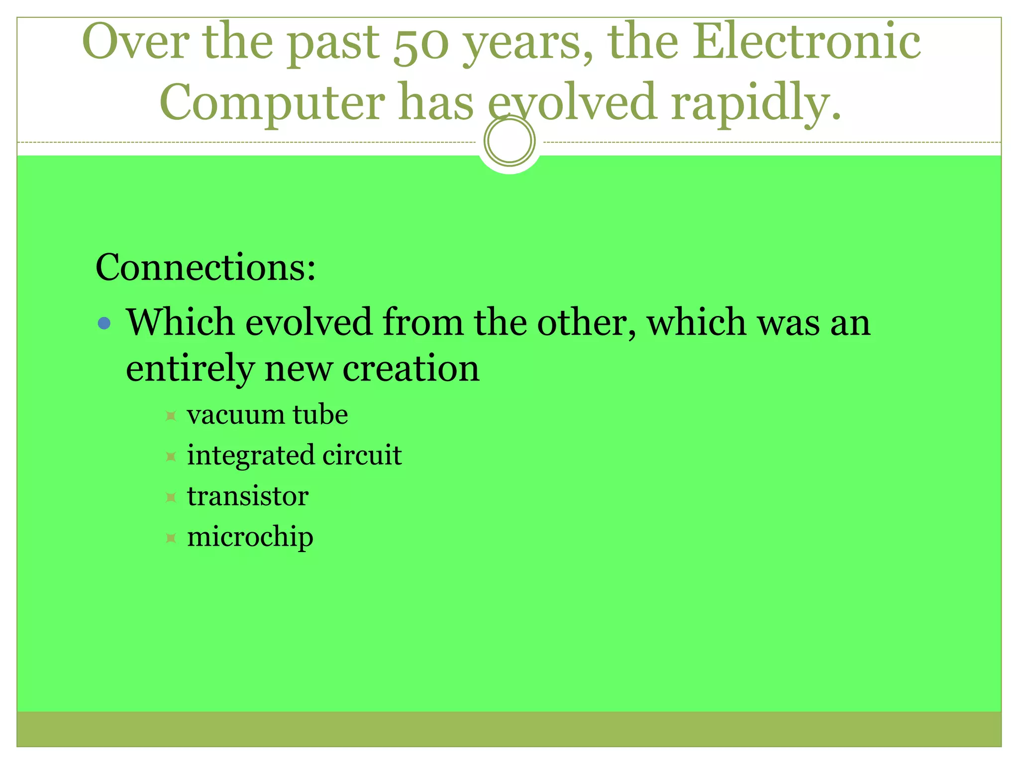Over the past 50 years, the Electronic
Computer has evolved rapidly.
Connections:
 Which evolved from the other, which was an
entirely new creation
 vacuum tube
 integrated circuit
 transistor
 microchip
 
