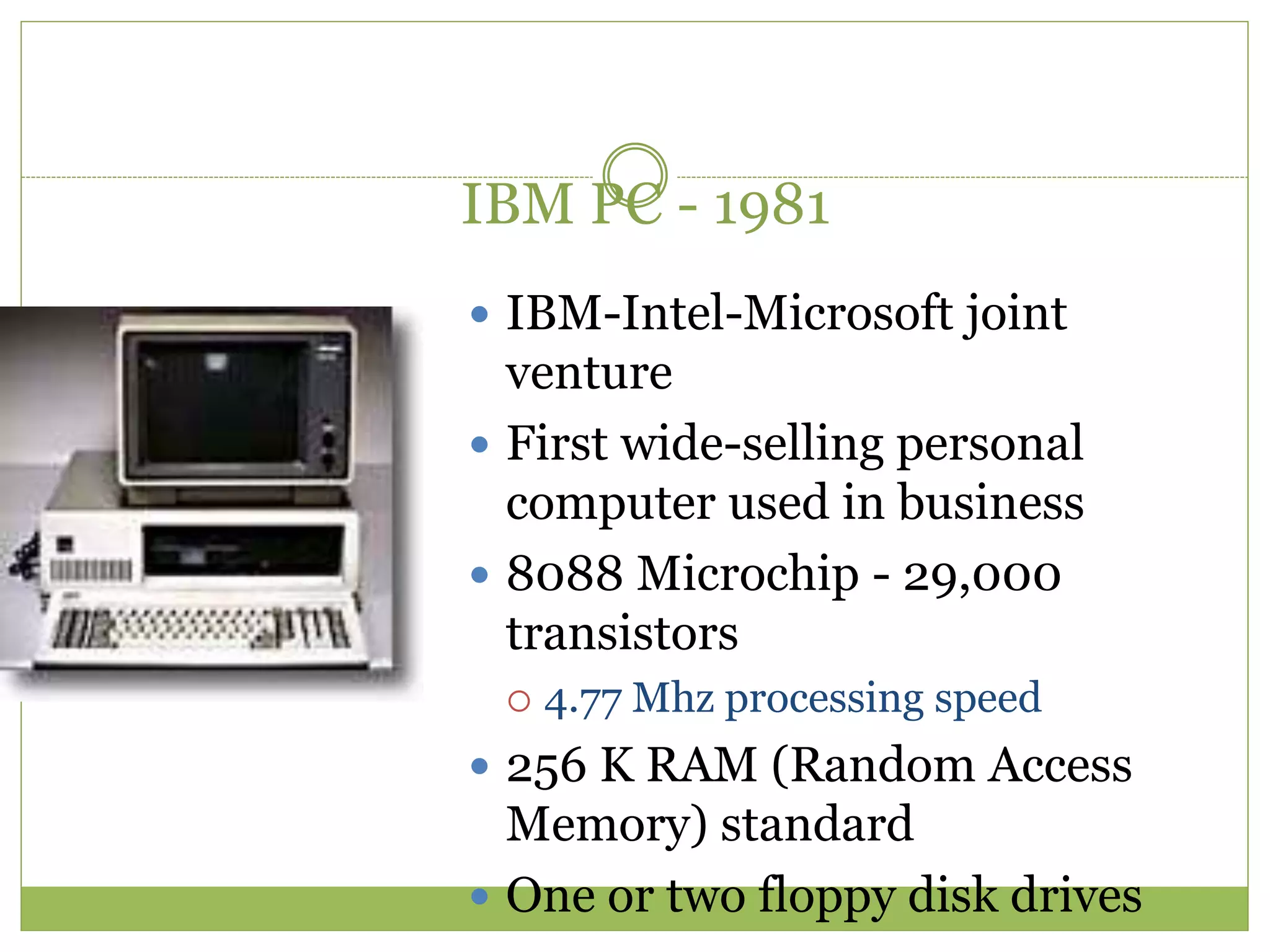 IBM PC - 1981
 IBM-Intel-Microsoft joint
venture
 First wide-selling personal
computer used in business
 8088 Microchip - 29,000
transistors
 4.77 Mhz processing speed
 256 K RAM (Random Access
Memory) standard
 One or two floppy disk drives
 