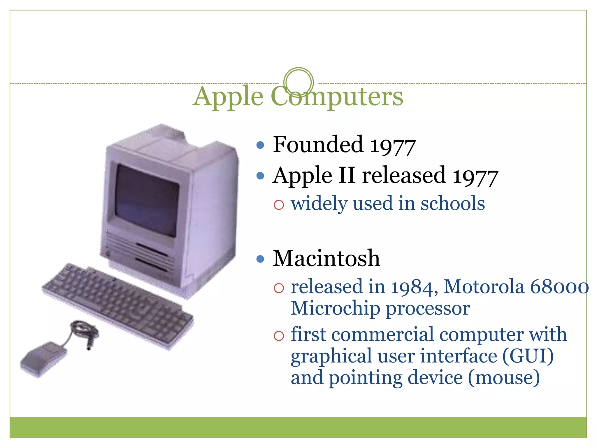 Apple Computers
 Founded 1977
 Apple II released 1977
 widely used in schools
 Macintosh
 released in 1984, Motorola 68000
Microchip processor
 first commercial computer with
graphical user interface (GUI)
and pointing device (mouse)
 