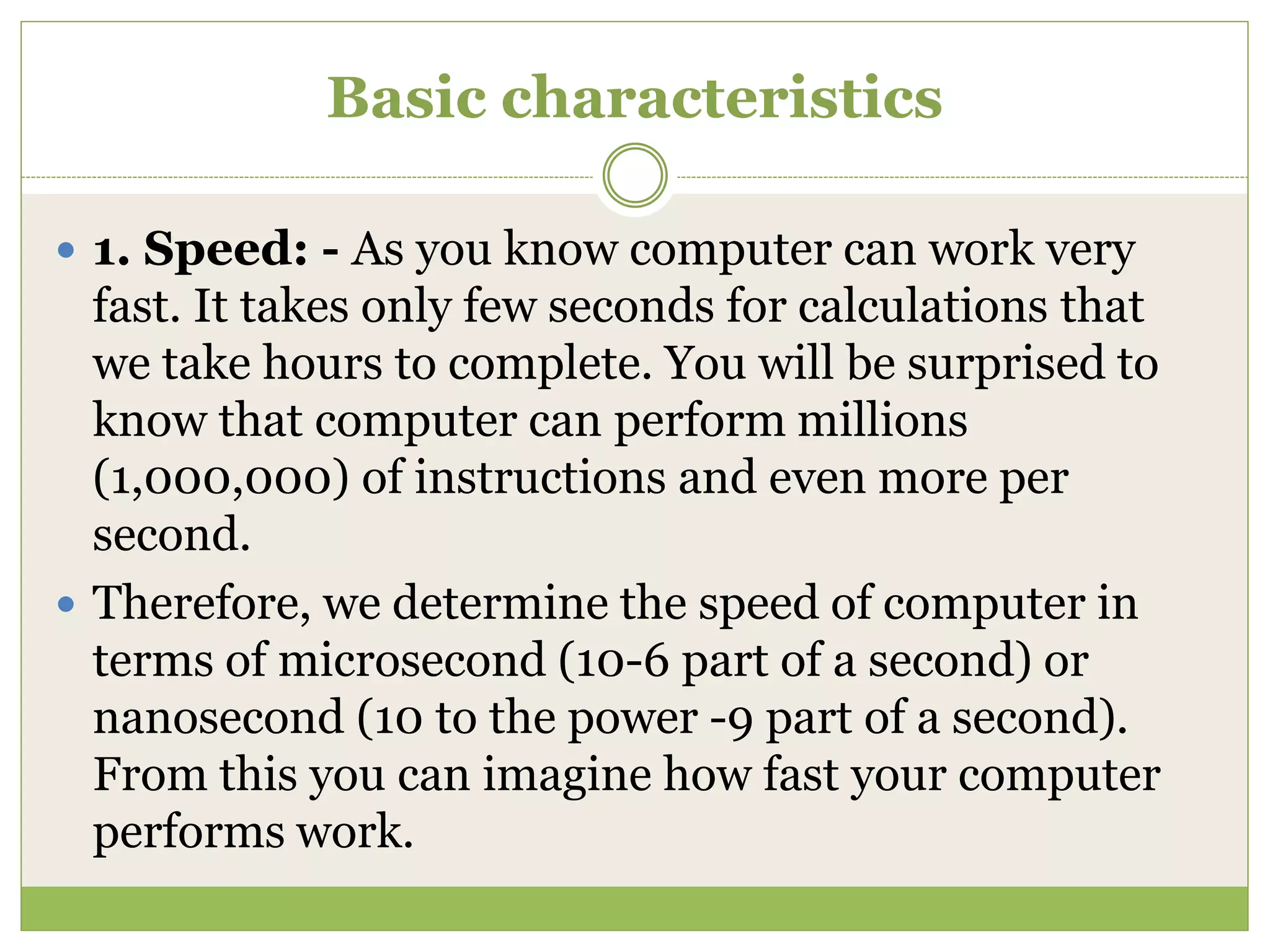Basic characteristics
 1. Speed: - As you know computer can work very
fast. It takes only few seconds for calculations that
we take hours to complete. You will be surprised to
know that computer can perform millions
(1,000,000) of instructions and even more per
second.
 Therefore, we determine the speed of computer in
terms of microsecond (10-6 part of a second) or
nanosecond (10 to the power -9 part of a second).
From this you can imagine how fast your computer
performs work.
 