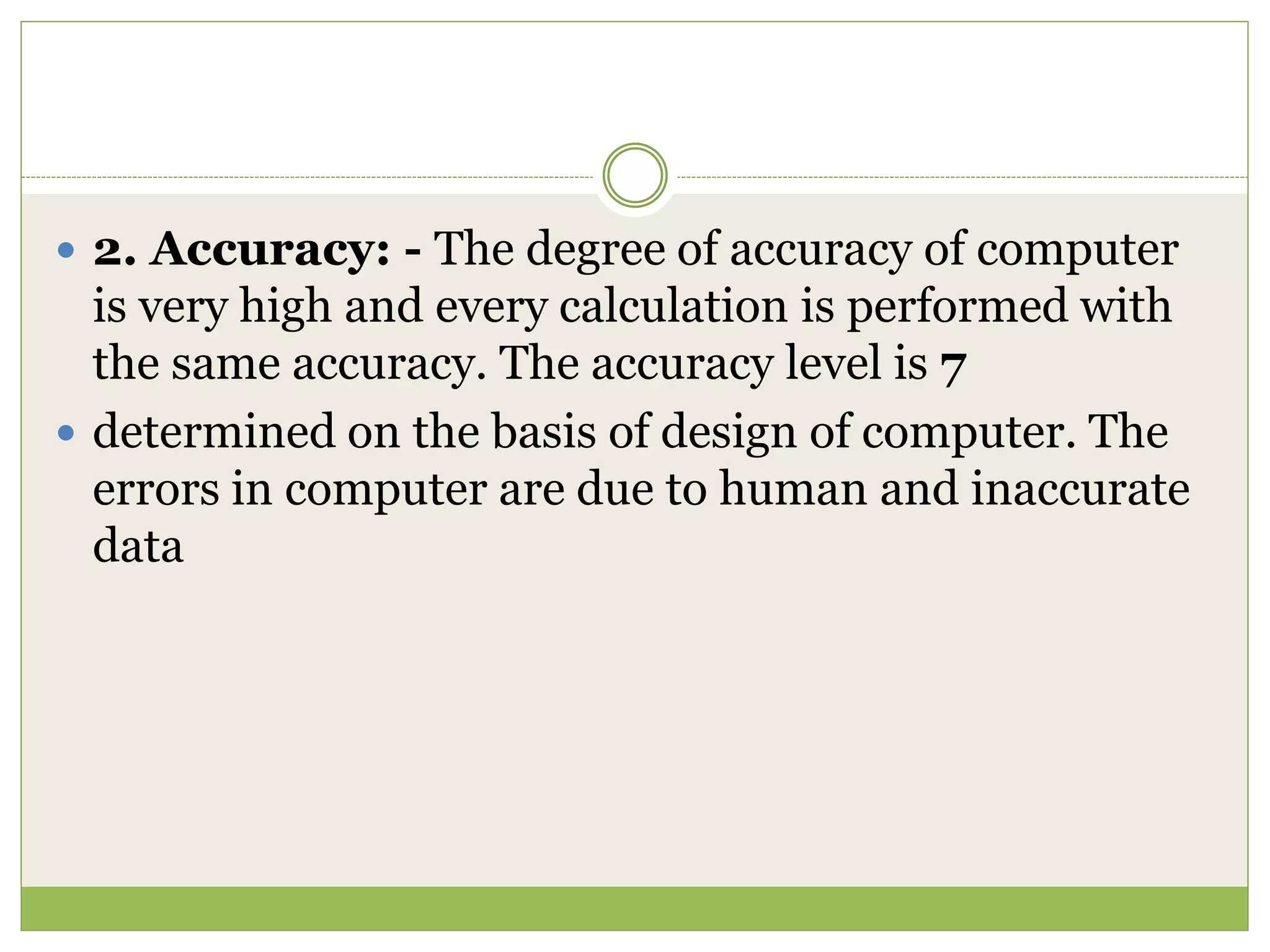  2. Accuracy: - The degree of accuracy of computer
is very high and every calculation is performed with
the same accuracy. The accuracy level is 7
 determined on the basis of design of computer. The
errors in computer are due to human and inaccurate
data
 