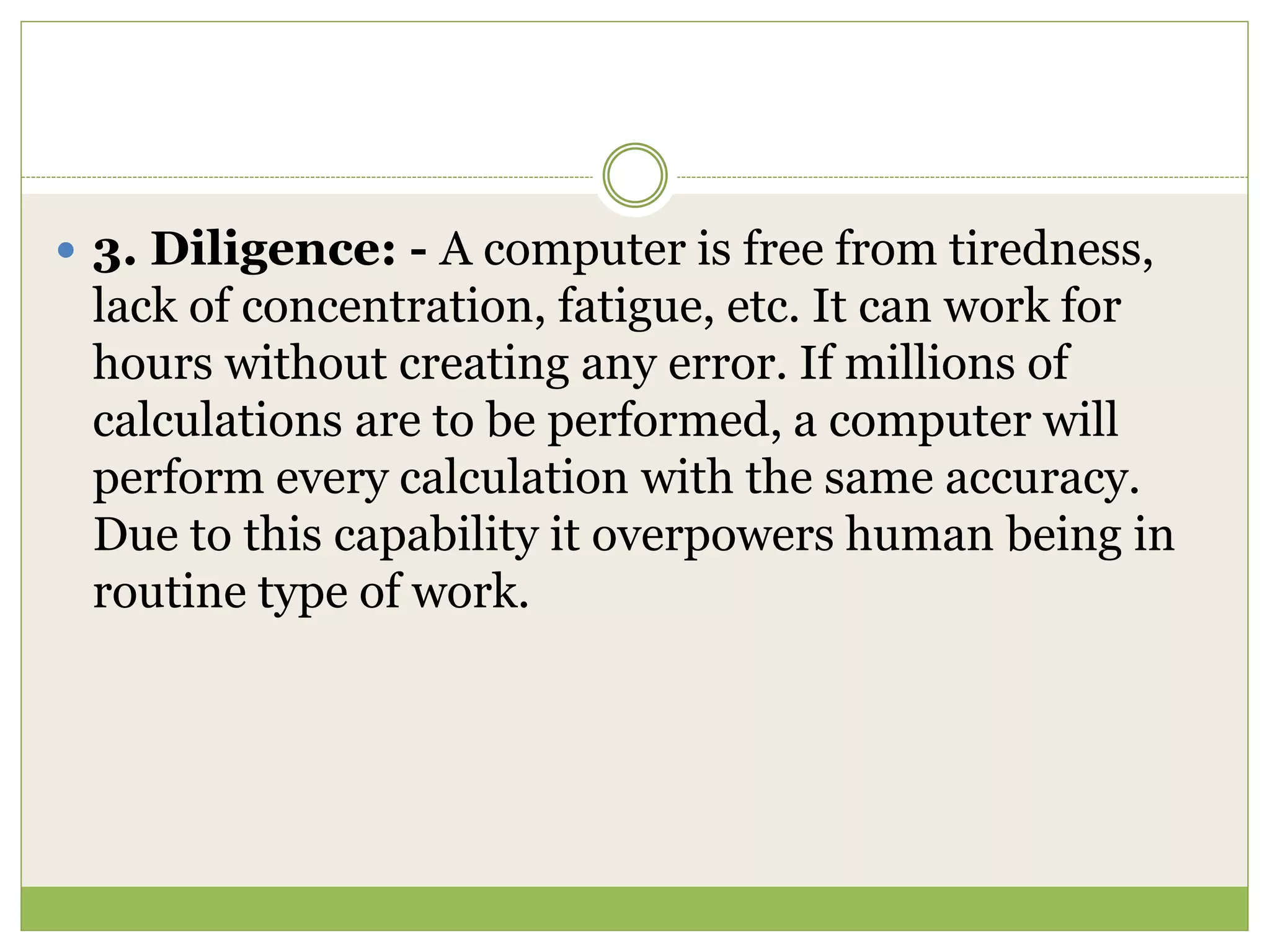  3. Diligence: - A computer is free from tiredness,
lack of concentration, fatigue, etc. It can work for
hours without creating any error. If millions of
calculations are to be performed, a computer will
perform every calculation with the same accuracy.
Due to this capability it overpowers human being in
routine type of work.
 