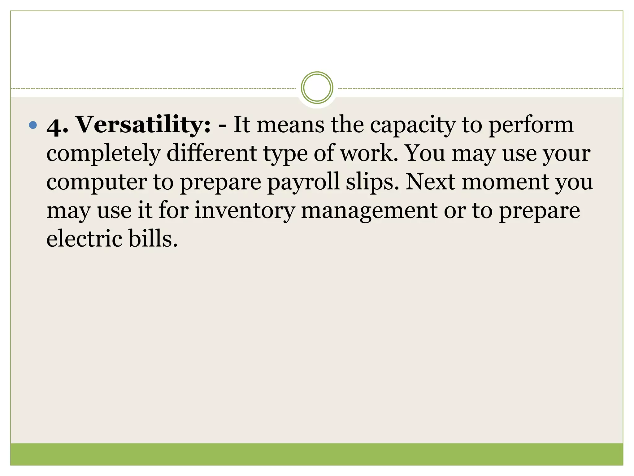 4. Versatility: - It means the capacity to perform
completely different type of work. You may use your
computer to prepare payroll slips. Next moment you
may use it for inventory management or to prepare
electric bills.
 
