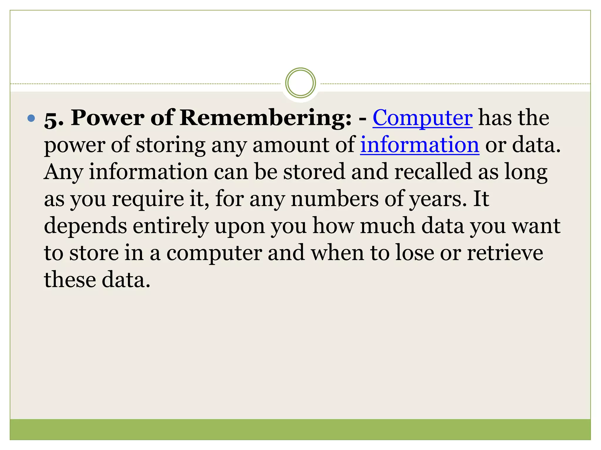  5. Power of Remembering: - Computer has the
power of storing any amount of information or data.
Any information can be stored and recalled as long
as you require it, for any numbers of years. It
depends entirely upon you how much data you want
to store in a computer and when to lose or retrieve
these data.
 