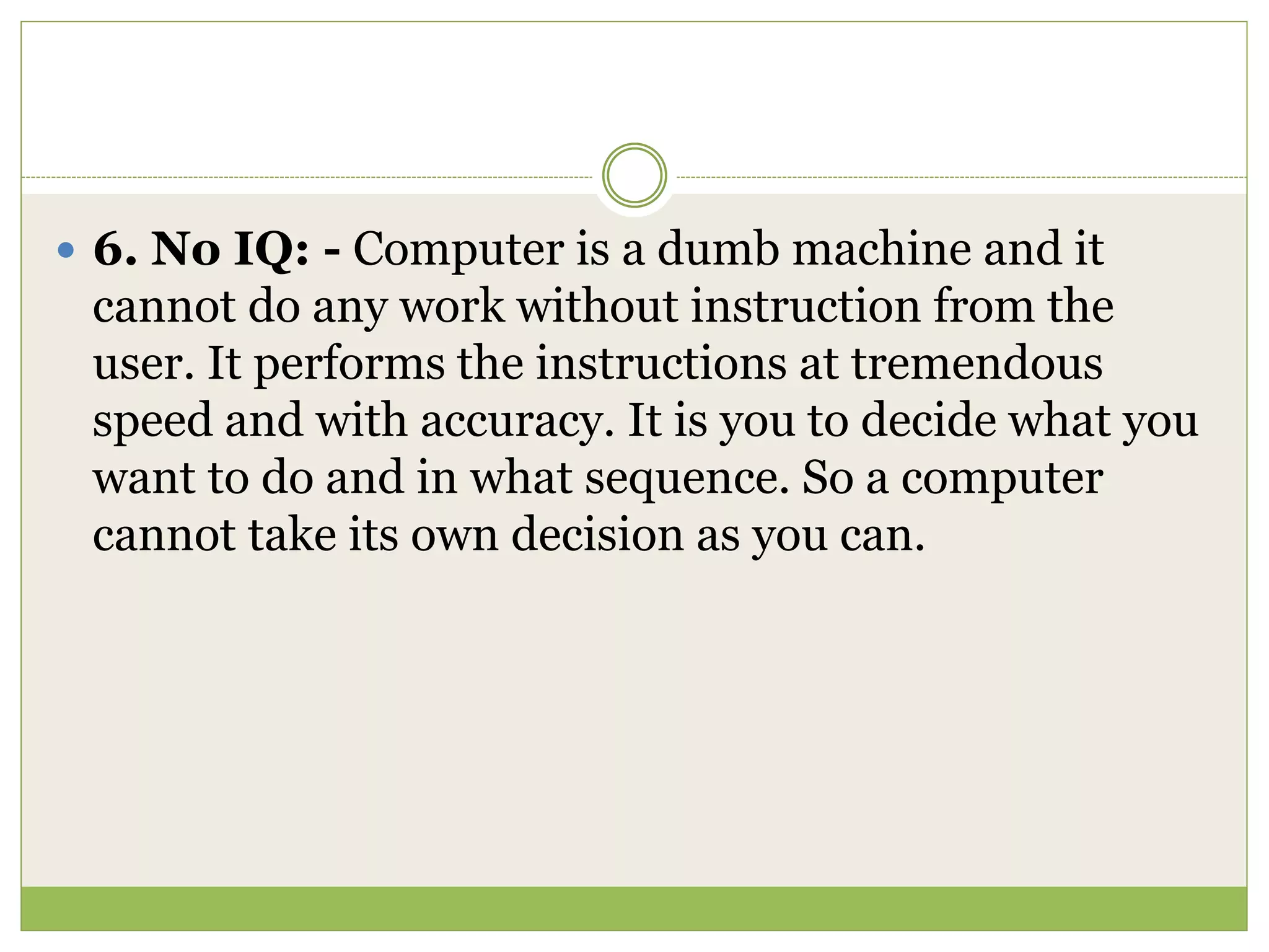  6. No IQ: - Computer is a dumb machine and it
cannot do any work without instruction from the
user. It performs the instructions at tremendous
speed and with accuracy. It is you to decide what you
want to do and in what sequence. So a computer
cannot take its own decision as you can.
 