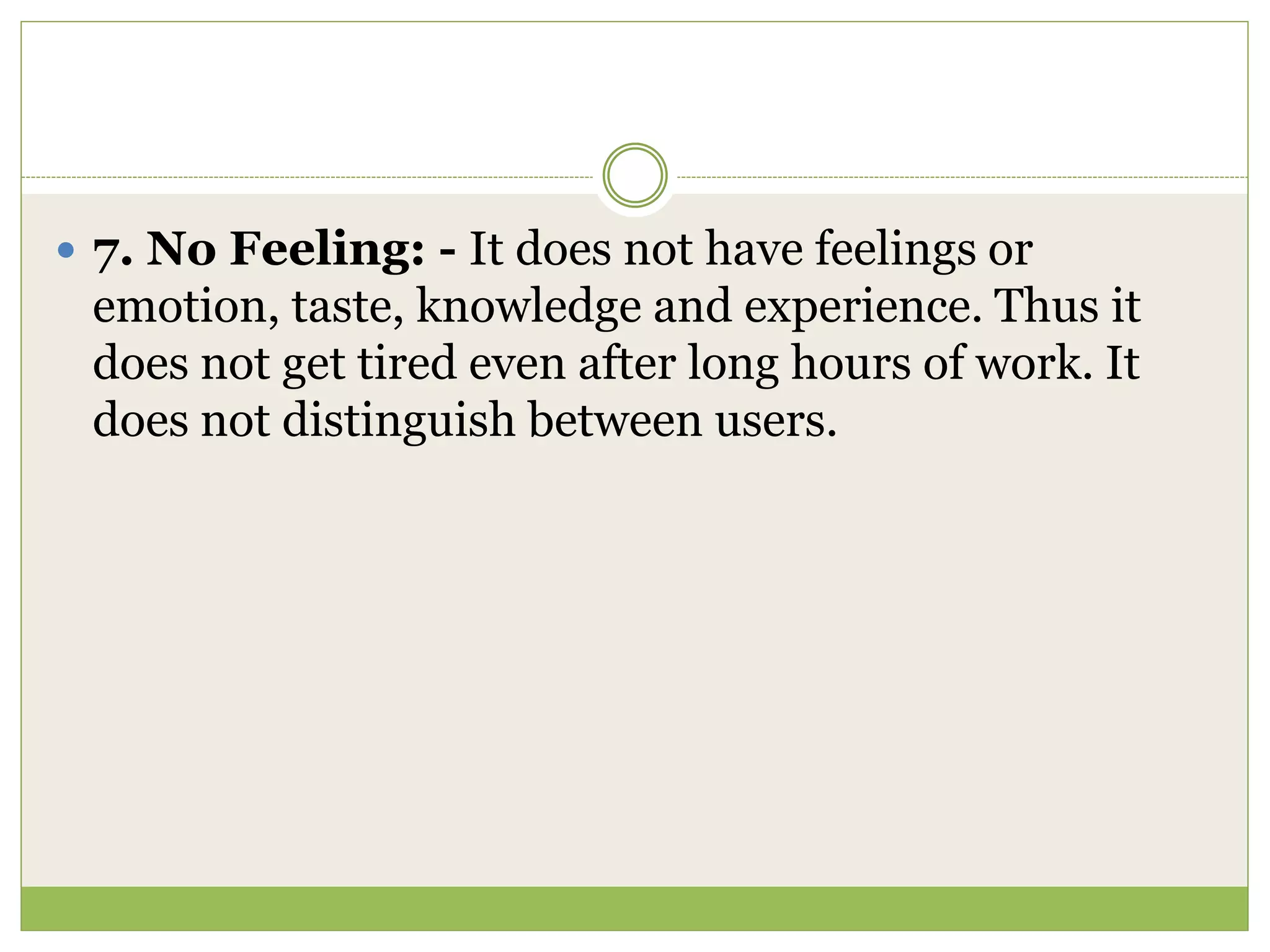  7. No Feeling: - It does not have feelings or
emotion, taste, knowledge and experience. Thus it
does not get tired even after long hours of work. It
does not distinguish between users.
 