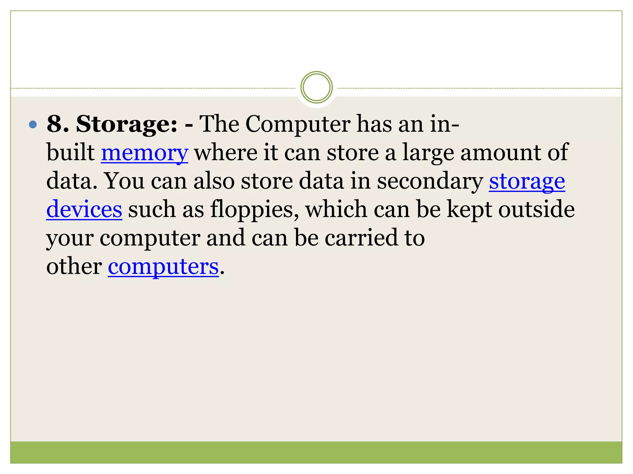  8. Storage: - The Computer has an in-
built memory where it can store a large amount of
data. You can also store data in secondary storage
devices such as floppies, which can be kept outside
your computer and can be carried to
other computers.
 