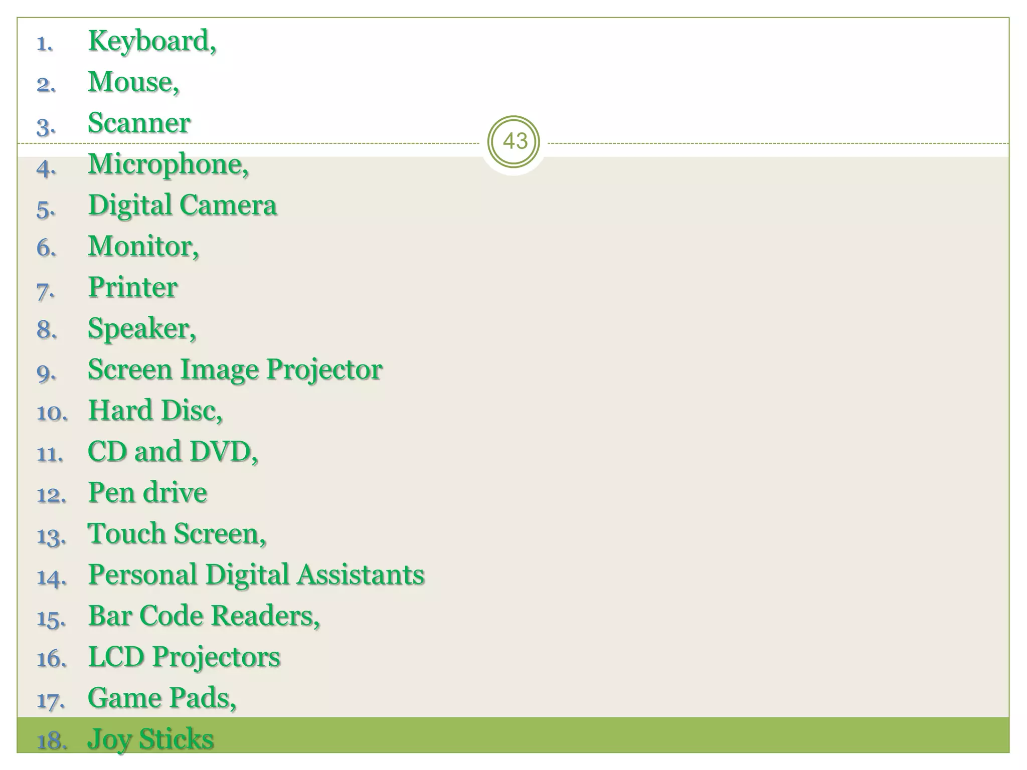 1. Keyboard,
2. Mouse,
3. Scanner
4. Microphone,
5. Digital Camera
6. Monitor,
7. Printer
8. Speaker,
9. Screen Image Projector
10. Hard Disc,
11. CD and DVD,
12. Pen drive
13. Touch Screen,
14. Personal Digital Assistants
15. Bar Code Readers,
16. LCD Projectors
17. Game Pads,
18. Joy Sticks
43
 