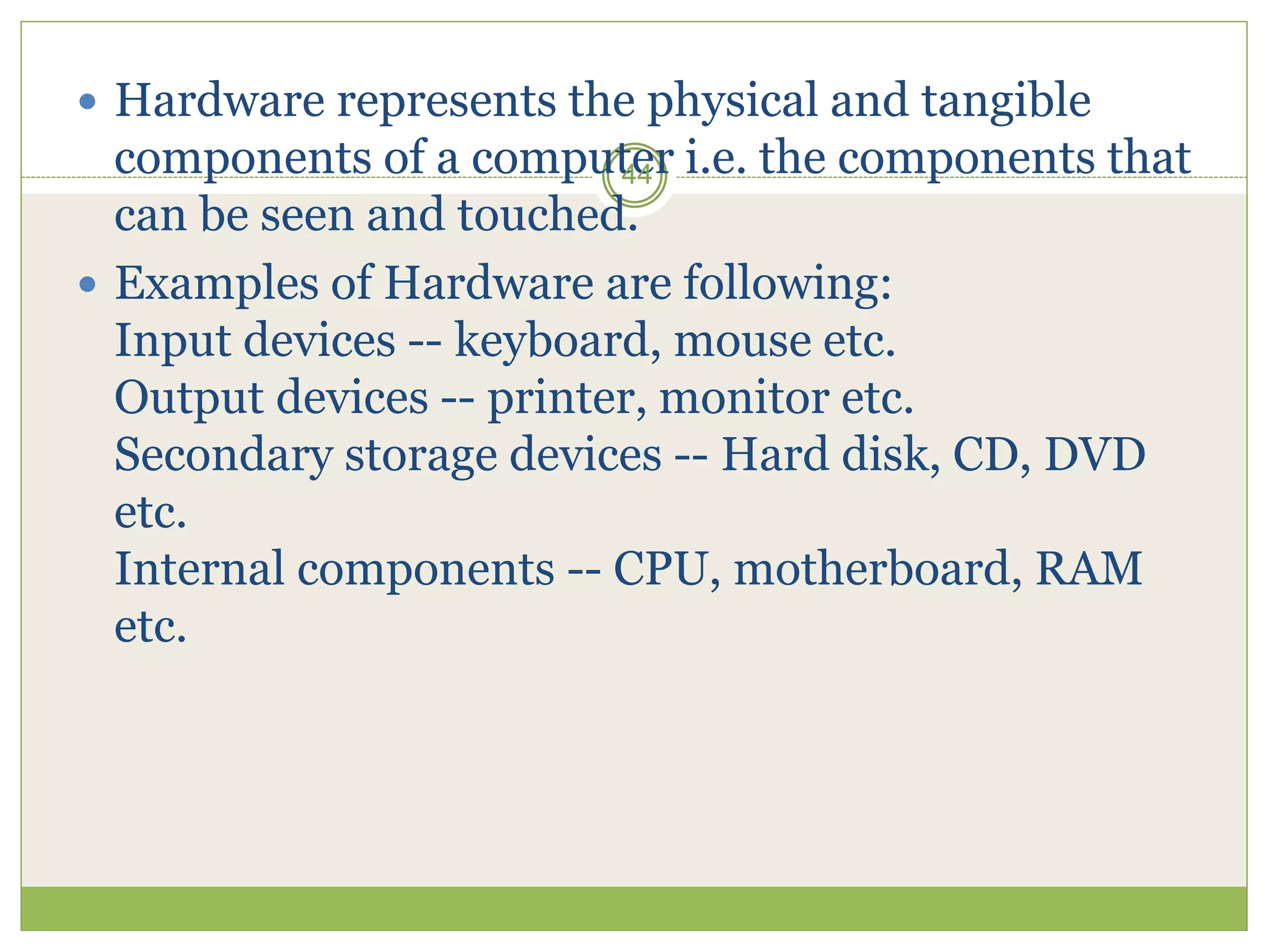  Hardware represents the physical and tangible
components of a computer i.e. the components that
can be seen and touched.
 Examples of Hardware are following:
Input devices -- keyboard, mouse etc.
Output devices -- printer, monitor etc.
Secondary storage devices -- Hard disk, CD, DVD
etc.
Internal components -- CPU, motherboard, RAM
etc.
44
 