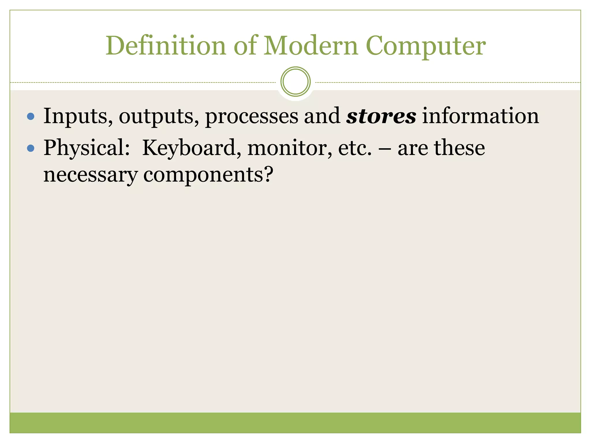 Definition of Modern Computer
 Inputs, outputs, processes and stores information
 Physical: Keyboard, monitor, etc. – are these
necessary components?
 