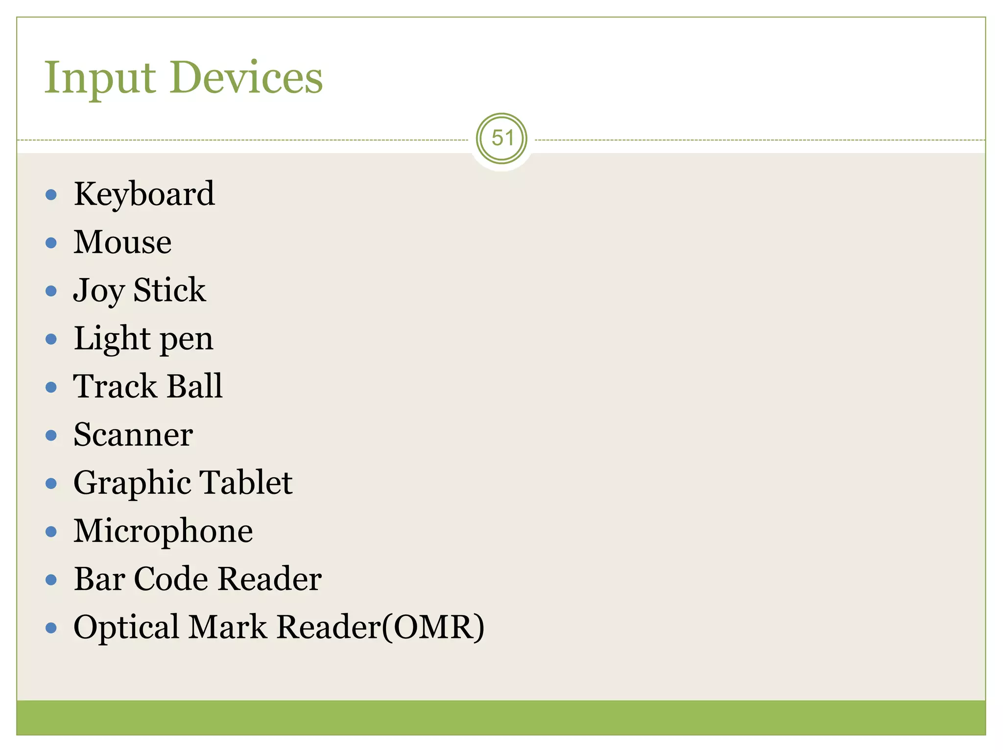 51
Input Devices
 Keyboard
 Mouse
 Joy Stick
 Light pen
 Track Ball
 Scanner
 Graphic Tablet
 Microphone
 Bar Code Reader
 Optical Mark Reader(OMR)
 