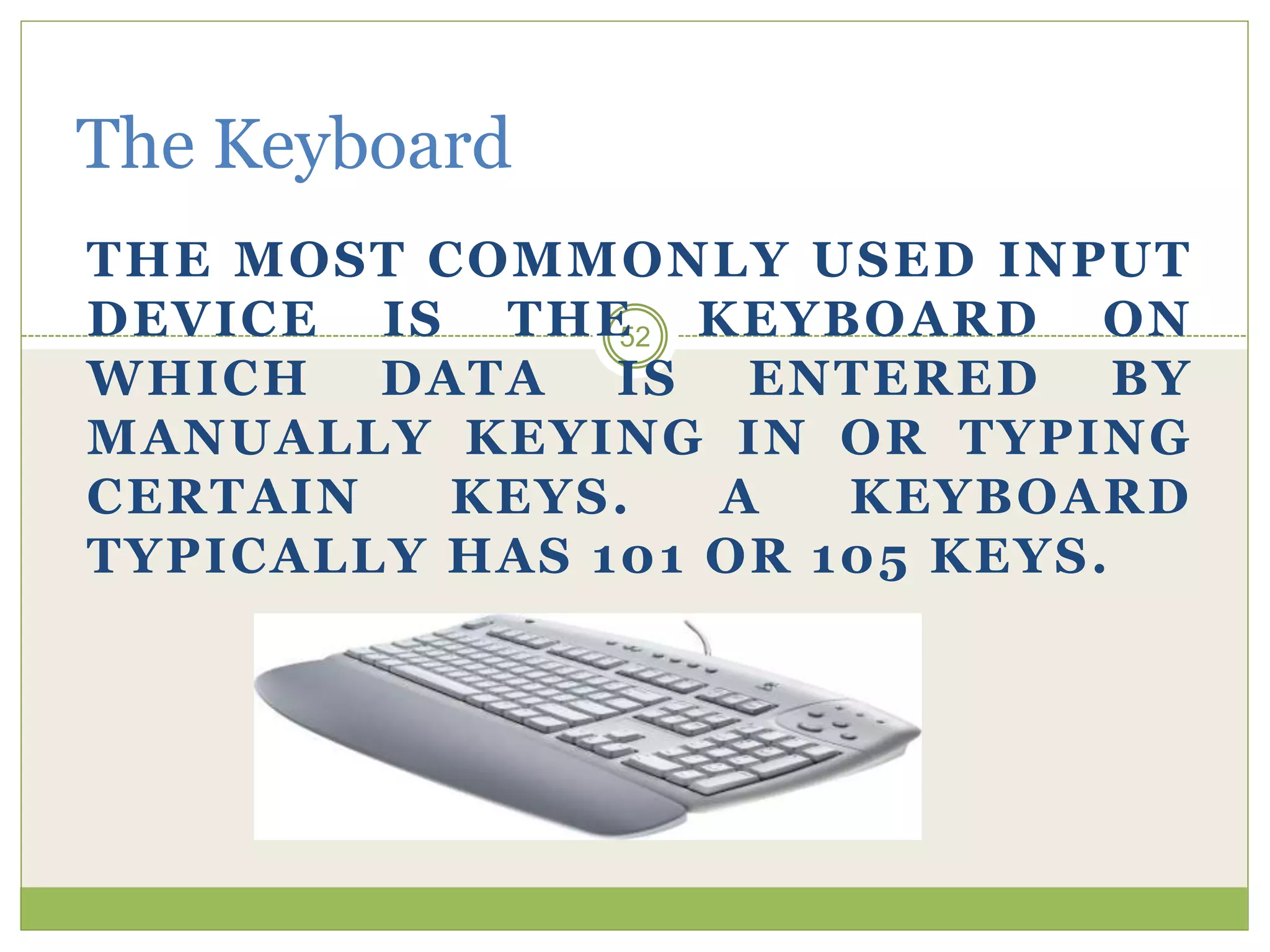 52
The Keyboard
THE MOST COMMONLY USED INPUT
DEVICE IS THE KEYBOARD ON
WHICH DATA IS ENTERED BY
MANUALLY KEYING IN OR TYPING
CERTAIN KEYS. A KEYBOARD
TYPICALLY HAS 101 OR 105 KEYS.
 