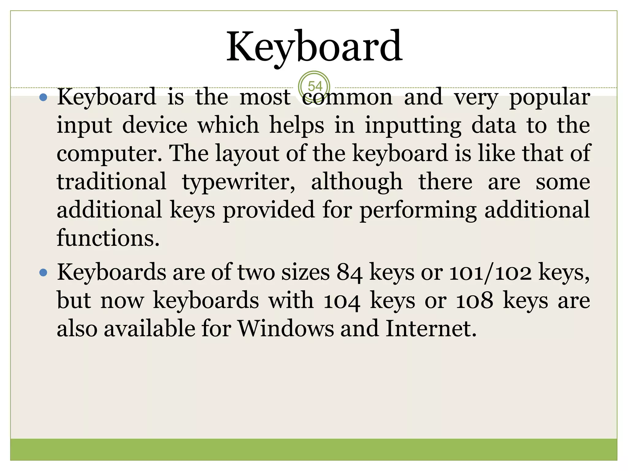 Keyboard
 Keyboard is the most common and very popular
input device which helps in inputting data to the
computer. The layout of the keyboard is like that of
traditional typewriter, although there are some
additional keys provided for performing additional
functions.
 Keyboards are of two sizes 84 keys or 101/102 keys,
but now keyboards with 104 keys or 108 keys are
also available for Windows and Internet.
54
 